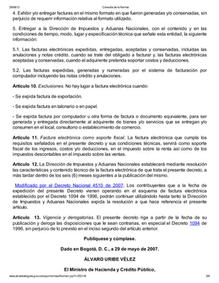 29/08/13

Consulta de la Norma:

4. Exhibir y/o entregar facturas en el mismo formato en que fueron generadas y/o conservadas, sin
perjuicio de requerir información relativa al formato utilizado.
5. Entregar a la Dirección de Impuestos y Aduanas Nacionales, con el contenido y en las
condiciones de tiempo, modo, lugar y especificación técnica que señale esta entidad, la siguiente
información:
5.1. Las facturas electrónicas expedidas, entregadas, aceptadas y conservadas, incluidas las
anulaciones y notas crédito, cuando se trate del obligado a facturar y, las facturas electrónicas
aceptadas y conservadas, cuando el adquirente pretenda soportar costos y deducciones.
5.2. Las facturas expedidas, generadas y numeradas por el sistema de facturación por
computador incluyendo las notas crédito y anulaciones.
Artículo 10. Exclusiones. No hay lugar a factura electrónica cuando:
- Se expida factura de exportación.
- Se expida factura en talonario o en papel.
- Se expida factura por computador u otra forma de factura o documento equivalente, para ser
generada y entregada directamente al adquirente de bienes y/o servicios que se entregan y/o
consumen en el local, consultorio o establecimiento de comercio.
Artículo 11. Factura electrónica como soporte fiscal. La factura electrónica que cumpla los
requisitos señalados en el presente decreto y sus condiciones técnicas, servirá como soporte
fiscal de los ingresos, costos y/o deducciones, en el impuesto sobre la renta así como de los
impuestos descontables en el impuesto sobre las ventas.
Artículo 12. La Dirección de Impuestos y Aduanas Nacionales establecerá mediante resolución
las características y contenido técnico de la factura electrónica de que trata el presente decreto, a
más tardar dentro de los seis (6) meses siguientes a la publicación del mismo.
Modificado por el Decreto Nacional 4510 de 2007. Los contribuyentes que a la fecha de
expedición del presente Decreto vienen operando en el esquema de factura electrónica
establecido por el Decreto 1094 de 1996, podrán continuar utilizándolo hasta tanto la Dirección
de Impuestos y Aduanas Nacionales expida la resolución a que hace referencia el presente
artículo.
Artículo 13. Vigencia y derogatorias. El presente decreto rige a partir de la fecha de su
publicación y deroga las disposiciones que le sean contrarias, en especial el Decreto 1094 de
1996, sin perjuicio de lo previsto en el inciso segundo del artículo anterior.
Publíquese y cúmplase.
Dado en Bogotá, D. C., a 29 de mayo de 2007.
ÁLVARO URIBE VÉLEZ
El Ministro de Hacienda y Crédito Público,
www.alcaldiabogota.gov.co/sisjur/normas/Norma1.jsp?i=25311#

5/6

 