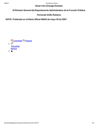 29/08/13

Consulta de la Norma:

Oscar Iván Zuluaga Escobar.
El Director General del Departamento Administrativo de la Función Pública,
Fernando Grillo Rubiano.
NOTA: Publicado en el Diario Oficial 46643 de mayo 29 de 2007.

Comentar

Anexos

Escuchar
Norma

www.alcaldiabogota.gov.co/sisjur/normas/Norma1.jsp?i=25311#

6/6

 