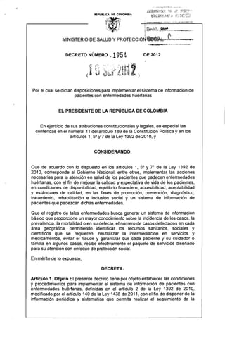 ..

DECRETO NÚM~RO ~·1 954 DE 2012 

Por el cual se dictan disposiciones para implementar el sistema de información de
pacientes con enfermedades huérfanas
EL PRESIDENTE DE LA REPÚBLICA DE COLOMBIA
En ejercicio de sus atribuciones constitucionales y legales, en especial las
conferidas en el numeral 11 del artículo 189 de la Constitución Política y en los
artículos 1, 5° Y7 de la Ley 1392 de 2010, Y
CONSIDERANDO:
Que de acuerdo con lo dispuesto en los artículos 1, 5° Y r de la Ley 1392 de
2010, corresponde al Gobierno Nacional, entre otros, implementar las acciones
necesarias para la atención en salud de los pacientes que padecen enfermedades
huérfanas, con el fin de mejorar la calidad y expectativa de vida de los pacientes,
en condiciones de disponibilidad, equilibrio financiero, accesibilidad, aceptabilidad
y estándares de calidad, en las fases de promoción, prevención, diagnóstico,
tratamiento, rehabilitación e inclusión social y un sistema de información de
pacientes que padezcan dichas enfermedades.
Que el registro de tales enfermedades busca generar un sistema de información
básico que proporcione un mayor conocimiento sobre la incidencia de los casos, la
prevalencia, la mortalidad o en su defecto, el número de casos detectados en cada
área geográfica, permitiendo identificar los recursos sanitarios, sociales y
científicos que se requieren, neutralizar la intermediación en servicios y
medicamentos, evitar el fraude y garantizar que cada paciente y su cuidador o
familia en algunos casos, recibe efectivamente el paquete de servicios diseñado
para su atención con enfoque de protección social.
En mérito de lo expuesto,
DECRETA:
Artículo 1. Objeto El presente decreto tiene por objeto establecer las condiciones
y procedimientos para implementar el sistema de información de pacientes con
enfermedades huérfanas, definidas en el artículo 2 de la Ley 1392 de 2010,
modificado por el artículo 140 de la Ley 1438 de 2011, con el fin de disponer de la
información periódica y sistemática que permita realizar el seguimiento de la
 