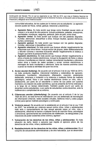 DECRETO NÚMERO 1965
Continuación del Decreto "Por el cual se reglamenta la Ley 1620 de 2013, que crea el Sistema Nacional de
Convivencia Escolar y Formación para él Ejercicio de los Derechos Humanos, la Educación para la Sexualidad y la
Prevención y Mitigación de la Violencia Escolar"
comunidad educativa, de los cuales por lo menos uno es estudiante. La agresión
escolar puede ser física, verbal, gestual, relacional y electrónica.
a. 	 Agresión física. Es toda acción que tenga como finalidad causar daño al
cuerpo o a la salud de otra persona. Incluye puñetazos, patadas, empujones,
cachetadas, mordiscos, rasguños, pellizcos, jalón de pelo, entre otras.
b. 	 Agresión verbal. Es toda acción que busque con las palabras degradar,
humillar, atemorizar, descalificar a otros. Incluye insultos, apodos ofensivos,
burlas y amenazas.
c. 	 Agresión gestual. Es toda acción que busque con los gestos degradar,
humillar, atemorizar o descalificar a otros.
d. 	 Agresión relacional. Es toda acción que busque afectar negativamente las
relaciones que otros tienen. Incluye excluir de grupos, aislar deliberadamente
y difundir rumores o secretos buscando afectar negativamente el estatus o
imagen que tiene la persona frente a otros.
e. 	 Agresión electrónica. Es toda .acción que busque afectar negativamente a
otros a través de medios electrónicos. Incluye la divulgación de fotos o videos
íntimos o humillantes en Internet, realizar comentarios insultantes u ofensivos
sobre otros a través de redes sociales y enviar correos electrónicos o
mensajes de texto insultantes u ofensivos, tanto de manera anónima como
cuando se revela la identidad de quien los envía.
4. 	 Acoso escolar (bullying). De acuerdo con el artículo 2 de la Ley 1620 de 2013,
es toda conducta negativa, intencional metódica y sistemática de agresión,
intimidación, humillación, ridiculización, difamación, coacción, aislamiento
deliberado, amenaza o incitación a la violencia o cualquier forma de maltrato
psicológico, verbal, físico o por medios electrónicos contra un niño, niña o
adolescente. por parte de un estudiante o varios de sus pares con quienes
mantiene una relación de poder asimétrica, que se presenta de forma reiterada o
a lo largo de un tiempo determinado. También puede ocurrir por parte de
docentes contra estudiantes, o por parte de estudiantes contra docentes, ante la
indiferencia o complicidad de su entorno.
5. 	 Ciberacoso escolar (ciberbullying). De acuerdo con el artículo 2 de la Ley
1620 de 2013, es toda forma de intimidación con uso deliberado de tecnologías
de información (Internet, redes sociales virtuales, telefonía móvil y video juegos
online) para ejercer maltrato psicológico y continuado.
6. 	 Violencia sexual. De acuerdo con lo establecido en el artículo 2 de la Ley 1146
de 2007, "se entiende por violencia sexual contra niños, niñas y adolescentes
todo acto o comportamiento de tipo sexual ejercido sobre un niño, niña o
adolescente, utilizando la fuerza o cualquier forma de coerción física, psicológica
o emocional, aprovechando las condiciones de indefensión, de desigualdad y las
relaciones de poder existentes entre víctima y agresor".
7. 	 Vulneración de los derechos de los niños, niñas y adolescentes: Es toda
situación de daño, lesión o perjuicio que impide el ejercicio pleno de los
derechos de los niños, niñas y adolescentes
8. 	 Restablecimiento de los derechos de los niños, niñas y adolescentes: Es el
conjunto de actuaciones administrativas y de otra naturaleza, que se desarrollan
 