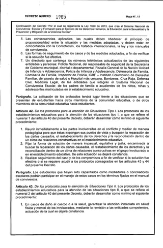 ---------------------------------------------------------------------------------------------------------------------------
DECRETO NÚMERP 1965
Continuación del Decreto "Por el cual se reglamenta la Ley 1620 de 2013, que crea el Sistema Nacional de
Convivencia Escolar y Formación para el Ejercicio de los Derechos Humanos, la Educación para la Sexualidad y la
Prevención y Mitigación de la Violencia Escolar"
5. 	 Las consecuencias aplicables, las cuales deben obedecer al principio de
proporcionalidad entre la situación y las medidas adoptadas, y deben estar en
concordancia con la Constitución, los tratados internacionales, la ley y los manuales
de convivencia.
6. 	 Las formas de seguimiento de los casos y de las medidas adoptadas, a fin de verificar
si la solución fue efectiva.
7. 	 Un directorio que contenga los números telefónicos actualizados de las siguientes
entidades y personas: Policía Nacional, del responsable de seguridad de la Secretaría
de Gobierno municipal, distrital o departamental, Fiscalía General de la Nación Unidad
de Infancia y Adolescencia, Policía de Infancia y Adolescencia, Defensoría de Familia,
Comisaría de Familia, Inspector de Policía, ICBF - Instituto Colombiano de Bienestar
Familiar, del puesto de salud u Hospital más cercano, Bomberos, Cruz Roja, Defensa
Civil, Medicina Legal, de las entidades que integran el Sistema Nacional de
Convivencia Escolar, de los padres de familia o acudientes de los niños, niñas y
adolescentes matriculados en el establecimiento educativo.
Parágrafo. La aplicación de los protocolos tendrá lugar frente a las situaciones que se
presenten de estudiantes hacia otros miembros de la comunidad educativa, o de otros
miembros de la comunidad educativa hacia estudiantes.
Artículo 42. De los protocolos para la atención de Situaciones Tipo l. Los protocolos de los
establecimientos educativos para la atención de las situaciones tipo 1, a que se refiere el
numeral 1 del artículo 40 del presente Decreto, deberán desarrollar como mínimo el siguiente
procedimiento:
1. 	 Reunir inmediatamente a las partes involucradas en el conflicto y mediar de manera
pedagógica para que éstas expongan sus puntos de vista y busquen la reparación de
los daños causados, el restablecimiento de los derechos y la reconciliación dentro de
un clima de relaciones constructivas en el establecimiento educativo.
2. 	 Fijar la forma de solución de manera imparcial, equitativa y justa, encaminada a
buscar la reparación de los daños causados, el restablecimiento de los derechos y la
reconciliación dentro de un clima de relaciones constructivas en el grupo involucrado o
en el establecimiento educativo. De esta actuación se dejará constancia.
3. 	 Realizar seguimiento del caso y de los compromisos a fin de verificar si la solución fue
efectiva o si se requiere acudir a los protocolos consagrados en los artículos 43 y 44
del presente Decreto.
Parágrafo. Los estudiantes que hayan sido capacitados como mediadores o conciliadores
escolares podrán participar en el manejo de estos casos en los términos fijados en el manual
de convivencia.
Artículo 43. De los protocolos para la atención de Situaciones Tipo 11. Los protocolos de los
establecimientos educativos para la atención de las $ituaciones tipo 11, a que se refiere el
numeral 2 del artículo 40 del presente Decreto, deberán desarrollar como mínimo el siguiente
procedimiento:
1. 	 En casos de daño al cuerpo o a la salud, garantizar la atención inmediata en salud
física y mental de los involucrados, mediante la remisión a las entidades competentes,
actuación de la cual se dejará constancia.
 