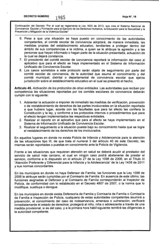 ---------------------------------------------------------------------------------------------------------------------------
DECRETO NÚMERO
., 1965
Continuación del Decreto "Por el cual se reglamenta la Ley 1620 de 2013, que crea el Sistema Nacional de
Convivencia Escolar y Formación para el Ejercicio de los Derechos Humanos, la Educación para la Sexualidad y la
Prevención y Mitigación de la Violencia Escolar"
6. 	 Pese a que una situación se haya puesto en conocimiento de las autoridades
competentes, el comité escolar de convivencia adoptará, de manera inmediata, las
medidas propias del establecimiento educativo, tendientes a proteger dentro del
ámbito de sus competencias a la víctima, a quien se le atribuye la agresión y a las
personas que hayan informado o hagan parte de la situación presentada, actuación de
la cual se dejará constancia.
7. 	 El presidente del comité escolar de convivencia reportará la información del caso al
aplicativo que para el efecto se haya implementado en el Sistema de Información
Unificado de Convivencia Escolar.
a. 	 Los casos sometidos a este protocolo serán objeto de seguimiento por parte del
comité escolar de convivencia, de la autoridad que asuma el conocimiento y del
comité municipal, distrital o departamental de convivencia escolar que ejerza
jurisdicción sobre el establecimiento educativo en el cual se presentó el hecho.
Artículo 45. Activación de los protocolos de otras entidades. Las autoridades que reciban por
competencia las situaciones reportadas por los comités escolares de convivencia deberán
cumplir con lo siguiente:
1. 	 Adelantar la actuación e imponer de inmediato las medidas de verificación, prevención
o de restablecimiento de derechos de las partes involucradas en la situación reportada
a que hubiere lugar, acorde con las facultades que para tal efecto les confiera la
Constitución y la ley, y conforme a los protocolos internos o procedimientos que para
el efecto tengan implementados las respectivas entidades.
2. 	 Realizar el reporte en el aplicativo que para el efecto se haya implementado en el
Sistema de Información Unificado de Convivencia Escolar.
3. 	 Realizar el seguimiento a la situación puesta bajo su conocimiento hasta que se logre
el restablecimiento de los derechos de los involucrados.
En aquellos lugares en donde no exista Policía de Infancia y Adolencencia para la atención
de las situaciones tipo 111, de que trata el numeral 3 del artículo 40 de este Decreto, las
mismas serán reportadas o puestas en conocimiento ante la Policía de Vigilancia.
Frente a las situaciones que requieran atención en salud se deberá acudir al prestador del
servicio de salud más cercano, el cual en ningún caso podrá abstenerse de prestar el
servicio, conforme a lo dispuesto en el artículo 27 d~ la Ley 109a de 2006, en el Título 111
"Atención Preferente y Diferencial para la Infancia y la Adolescencia" de la Ley 143a de 2011
y sus normas concordantes. '
En los municipios en donde no haya Defensor de Familia, las funciones que la Ley 109a de
2006 le atribuye serán cumplidas por el Comisario de Familia. En ausencia de este último, las
funciones asignadas al Defensor y al Comisario de Familia corresponderán al Inspector de
Policía, de conformidad con lo establecido en el Decreto 4a07 de 2007, o la norma que lo
modifique, sustituya o derogue.
En los municipios en donde exista Defensoría de Familia y Comisaría de Familia o Comisaría
de Familia e Inspección de Policía, cualquiera de estas autoridades competentes asumirá a
prevención, el conocimiento del caso de inobservancia, amenaza o vulneración; verificará
inmediatamente el estado de derechos; protegerá al niño, niña o adolescente a través de una
medida provisional, si es del caso, y a la primera hora hábil siguiente remitirá las diligencias a
la autoridad competente.
 