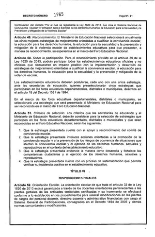 ---- ----------- - - - - - - - - - - - - - - - - - - - - - - - - -
DECRETO NÚMERO 1965 	 Hoja N°. 21
Continuación del Decreto "Por el cual se reglamenta la Ley 1620 de 2013, que crea el Sistema Nacional de
Convivencia Escolar y Formación para el Ejercicio de los Derechos Humanos, la Educación para la Sexualidad y la
Prevención y Mitigación de la Violencia Escolar"
Artículo 49. Reconocimientos. El Ministerio de Educación Nacional seleccionará anualmente
las cinco mejores estrategias de mejoramiento orientadas a cualificar la convivencia escolar,
la educación para los derechos humanos, la educación para la sexualidad y la prevención y
mitigación de la violencia escolar de establecimientos educativos para que presenten, a
manera de reconocimiento, su experiencia en el marco del Foro Educativo Nacional.
Artículo 50. Sobre la participación. Para el reconocimiento previsto en el artículo 39 de la
Ley 1620 de 2013, podrán participar todos los establecimientos educativos oficiales y no
oficiales que demuestren un impacto positivo con la implementación y desarrollo de
estrategias de mejoramiento orientadas a cuali'ficar la convivencia escolar, la educación para
los derechos humanos, la educación para la sexualidad y la prevención y mitigación de la
violencia escolar.
Los establecimientos educativos deberán postularse, cada uno con una única estrategia,
ante las secretarías de educación, quienes preseleccionarán cinco estrategias que
participarán en los foros educativos departamentales, distritales o municipales, descritos en
el artículo 18 del Decreto 1581 de 1994.
En el marco de los foros educativos departamentales, distritales o municipales, se
seleccionará una estrategia que será presentada al Ministerio de Educación Nacional para
ser reconocida en el marco del Foro Educativo Nacional.
Artículo 51. Criterios de selección. Los criterios que las secretarías de educación y el
Ministerio de Educación Nacional, deberán considerar para la selección de estrategias que
participen en los foros educativos departamentales, distritales o municipales y que sean
reconocidas en el Foro Educativo Nacional, serán los siguientes:
1. 	 Que la estrategia presentada cuente con el apoyo y reconocimiento del comité de
convivencia escolar.
2. 	 Que la estrategia presentada involucre acciones orientadas a la promoción de la
convivencia escolar y a la prevención de los riesgos de ocurrencia de situaciones que
afectan la convivencia escolar y el ejercicio de los derechos humanos, sexuales y
reproductivos en el contexto del establecimiento educativo.
3. 	 Que la estrategia presentada evidencie la manera como desarrolla y fortalece las
competencias ciudadanas y el ejercicio de los derechos humanos, sexuales y
reproductivos. j
4. 	 Que la estrategia presentada cuente con un proceso de sistematización que permita
verificar su incidencia positiva en el establecimiento educativo.
rírULOVI
DISPOSICIONES FINALES
Artículo 52. Orientación Escolar. La orientación escolar de que trata el artrculo 32 de la Ley
1620 de 2013 estará garantizada a través de los docentes orientadores pertenecientes a las
plantas globales de las entidades territoriales certificadas y su incremento se efectuará
conforme a lo establecido en los procedimientos para realizar modificaciones en las plantas
de cargos del personal docente. directivo docente y administrativo financiadas con cargo al
Sistema General de Participaciones. consagrados en el Decreto 1494 de 2005 y demás
normas concordantes o modificatorias.
 