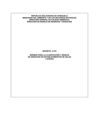REPUBLICA BOLIVARIANA DE VENEZUELA
MINISTERIO DEL AMBIENTE Y DE LOS RECURSOS NATURALES
       DIRECCIÓN GENERAL DE CALIDAD AMBIENTAL
     DIRECCIÓN DE MANEJO DE RESIDUOS Y DESECHOS




                  DECRETO 2.218

       NORMAS PARA LA CLASIFICACIÓN Y MANEJO
     DE DESECHOS EN ESTABLECIMIENTOS DE SALUD
                     ( 23/04/92)
 