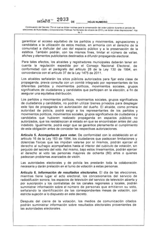 - ~ .... , ••d.) 2O33 DEDECRETO _____ _ __o
Continuación del Decreto "Por el cual se dictan normas para la conservación del orden público durante el periodo de
elecciones de Autoridades y Corporaciones Públicas Territoriales de octubre de 2015 y se dictan otras disposiciones', Hoja
No.3
garantizar acceso equitativo de los partidos y movimientos, agrupaciones y
candidatos a la utilización de estos medios, en armonía con el derecho de
comunidad a disfrutar del uso del espacio público y a la preservación de la
estética. También podrán, con los mismos fines, limitar el número de vallas,
afiches y publicitarios destinados a difundir propaganda electoral.
Para tales efectos, los alcaldes y registradores municipales deberán tener en
cuenta regulación expedida por el Consejo Nacional Electoral, de
conformidad con el parágrafo del artículo 28 de la Ley 130 de 1994, en
concordancia con el artículo 37 de la Ley 1475 de 2011.
alcaldes señalarán los sitios públicos autorizados para fijar esta clase de
propaganda, previa consulta con un integrado por representantes de
diferentes partidos y movimientos políticos, movimientos sociales, grupos
significativos de ciudadanos y candidatos que participen en la elección, a fin de
asegurar una equitativa distribución.
Los partidos y movimientos políticos, movimientos sociales, grupos significativos
ciudadanos y candidatos, no podrán utilizar bienes privados para desplegar
tipo propaganda sin autorización dueño. alcalde, como primera
autoridad policía, podrá exigir a los representantes de los partidos y
movimientos politicos, movimientos sociales, grupos significativos de ciudadanos y
candidatos que hubieren realizado propaganda en espacios públicos no
autorizados, que los restablezcan al estado en que se encontraban antes uso
indebido. Igualmente, pod exigir que se garantice plenamente el cumplimiento
esta obligación antes conceder las respectivas autorizaciones.
Artículo 5. Acompañante para votar. De conformidad con lo establecido en el
artículo 16 la Ley 163 de 1994, los ciudadanos que padezcan limitaciones y
dolencias físicas que les impidan valerse por sí mismos, pod
derecho al sufragio acompañados hasta el interior del cubículo de votación, sin
perjuicio del secreto del voto, Así mismo, bajo estos lineamientos, podrán
el derecho al voto personas mayores ochenta (80) años o quienes
padezcan problemas avanzados de visión.
autoridades electorales y de policía les prestarán toda la colaboración
necesaria y darán prelación en el turno de votación a personas.
Artículo 6. Información de resultados electorales. día de las elecciones,
mientras tiene lugar acto electoral, los concesionarios del servicio de
radiodifusión sonora, los espacios de televisión del servicio de televisión abierta y
por suscripción y los contratistas de los y locales, podrán
suministrar información sobre el número de personas que em n su voto,
señalando la identificación de las correspondientes mesas de votación, con
estricta sujeción a lo dispuesto en este decreto.
Después del cierre de la votación, los medios de comunicaclon citados
podrán suministrar información sobre resultados electorales provenientes de
autoridades electorales.
 