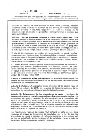,~ v..,;v 2033
DECRETO DE ___o
Continuación del Decreto "Por el cual se dictan normas para la conservación del orden pÚblico durante el
elecciones de Autoridades y Corporaciones Públicas Territoriales de octubre de 2015 y se dictan otras dIS~IOSI(:lo
No,4
Cuando los medios de comunicación difundan datos parciales, deberán
indicar la fuente oficial en los términos de este artículo, el número de mesas
del cual proviene resultado respectivo, el total de mesas de la
circunscripción electoral y los porcentajes correspondientes al resultado que
se ha suministrado.
Artículo De las encuestas, sondeos y proyecciones electorales. Toda
encuesta opinión de carácter electoral al ser publicada o difundida tendrá que
en su totalidad y deberá indicar expresamente la persona natural o jurídica
que la realizó y la encomendó, la fuente de su financiación, el tipo y tamaño de
la muestra, tema o temas concretos a los que se refiere, las preguntas
concretas que se formularon, los candidatos por quienes se indagó, el y
la fecha o período tiempo en que se realizó y el margen de error calculado.
día de las elecciones, los medios de comunicación no podrán divulgar
proyecciones con fundamento en los datos recibidos, ni difundir resultados de
encuestas sobre la forma cómo las personas decidieron su voto o con en
las declaraciones tomadas a los electores sobre la forma cómo piensan votar o
han votado día de las elecciones.
Consejo Nacional Electoral ejercerá especial vigilancia sobre las entidades o
personas que realicen profesionalmente esa actividad, cuando se trate
exclusivamente encuestas sobre partidos, movimientos, candidatos o grado
de apoyo a los mismos, para que las preguntas al público no sean formuladas
de tal forma que induzcan una respuesta determinada, de conformidad con el
artículo 30 de la Ley 130 de 1994.
Artículo 8. Información sobre orden público. En materia de orden público, los
medios de comunicación transmitirán el día de las elecciones, las informaciones
confirmadas por fuentes oficiales.
Artículo 9. Prelación de mensajes. Desde viernes 23 de octubre hasta el
lunes 26 de octubre de 2015, los servicios telecomunicaciones darán
prelación a los mensajes emitidos por las autoridades electorales.
Artículo 10. Colaboración de los proveedores de redes y servicIos de
telecomunicaciones y operadores postales en los procesos electorales.
proveedores de redes y servicios telecomunicaciones y proveedores del
servicio de radiodifusión sonora prestarán sus servicios en forma permanente
día de las elecciones y transmitirán con prelación los resultados de votaciones
al Registrador Nacional del Civil y a los correspondientes delegados del
Registrador Nacional, de conformidad con el plan comunicaciones que para el
efecto establezca la Organización Electoral.
La Registraduría Nacional del Estado Civil señalará la fecha en que deba
realizarse el ensayo transmisión de resultados, con el fin de que los
proveedores de redes y servicios de telecomunicaciones y proveedores del
servicIo radiodifusión sonora funcionen el día señalado y lleven a cabo la
transmisión de los con prelación y celeridad.
 