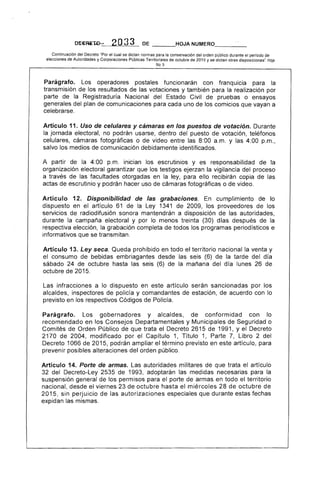 NUMERO---­
Continuación del Decreto "Por el cual se dictan normas para la conservación del orden público durante el periodo de
elecciones de Autoridades y Corporaciones Públicas Territoriales de octubre de 2015 y se dictan otras disposiciones". Hoja
No,S
Parágrafo. Los operadores postales funcionarán con franquicia para la
transmisión los resultados las votaciones y también para realización por
parte de la Registraduría Nacional del Civil pruebas o ensayos
generales del plan de comunicaciones para cada uno los comicios que vayan a
celebrarse.
Artículo 11. Uso de celulares y cámaras en los puestos de votación. Durante
jornada electoral, no podrán dentro del puesto de votación, teléfonos
celulares, cámaras fotográficas o video 8:00 a.m. y las 4:00 p.m.,
salvo los medios comunicación debidamente identificados.
A partir de la 4:00 p.m. inician los escrutinios y es responsabilidad la
organización electoral garantizar que los testigos ejerzan la vigilancia del proceso
a través de las facultades otorgadas en ley, para ello recibirán copia de
actas de escrutinio y podrán hacer uso cámaras fotográficas o de video.
Artículo 1 Disponibilidad de las grabaciones. cumplimiento de lo
dispuesto en el artículo 61 de la 1341 de 2009, los proveedores de los
servICIOS radiodifusión sonora mantendrán a disposición de las autoridades,
durante la campaña electoral y por lo menos (30) días después la
respectiva elección, la grabación completa de todos los programas periodísticos e
informativos que se transmitan.
Artículo 13. Ley seca. Queda prohibido en todo el territorio nacional la venta y
el consumo de bebidas embriagantes desde (6) la del día
sábado 24 de octubre hasta las (6) de la mañana del día lunes 26 de
octubre de 201
Las infracciones a lo dispuesto en este artículo serán sancionadas por los
alcaldes, inspectores policía y comandantes de estación, de acuerdo con lo
previsto en los respectivos Códigos de
Parágrafo. Los gobernadores y alcaldes, de conformidad con lo
recomendado en los Consejos Departamentales y Municipa de Seguridad o
Comités Orden Público de que trata Decreto 2615 1991, Y el
2170 2004, modificado por Capítulo 1, Título 1, Parte Libro 2 del
Decreto 1066 de 201 podrán ampliar el término previsto en artículo, para
prevenir posibles alteraciones del orden público.
Artículo 14. Porte de armas. Las autoridades militares de que trata el artículo
32 del Decreto-Ley 2535 de 1993, adoptarán las medidas necesarias para
suspensión general los permisos para el de armas en todo el territorio
nacional, desde el viernes 23 de octubre hasta el miérco 28 de octubre de
2015, n perjUICIO las autorizaciones que durante estas fechas
expidan las mismas.
 