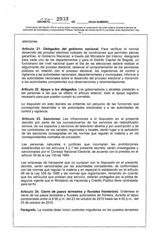 ... VV',.. 2033
DECRETO DE ___HOJA NUMERO____
Continuación del Decreto "Por el cual se dictan normas para la conservación del orden público durante el perIodo de
elecciones de Autoridades y Corporaciones Públicas Territoriales de octubre de 2015 y se dictan otras disposiciones·. Hoja
No.7
elecciones.
Artículo 21. Delegados del gobierno nacional. Para verificar el normal
desarrollo del proceso electoral rodeado de condiciones que permitan plenas
garantías, el Gobierno Nacional, a través del Ministerio del Interior, designará
para cada uno de los departamentos y para el Distrito Capital de Bogotá, un
funcionario del nivel nacional quien el día de las elecciones deberá realizar el
seguimiento del proceso electoral, observar el comportamiento de los servidores
públicos en relación con el proceso electoral, los organismos de control y
vigilancia y las autoridades nacionales, departamentales y municipales; informar a
las autoridades nacionales sobre el desarrollo del proceso electoral y transmitir
a las autoridades competentes sus observaciones y recomendaciones.
Artículo 22. Apoyo a los delegados. Los gobernadores y alcaldes prestarán a
las personas a las que se refiere el artículo anterior, todo el apoyo logístico
necesario para que puedan cumplir su cometido.
Lo dispuesto en este decreto se entiende sin perjuicio de las funciones que
corresponde desarrollar a las autoridades electorales y a las autoridades de
control y vigilancia.
Artículo 23. Sanciones. Las infracciones a lo dispuesto en el presente
decreto por parte de los concesionarios de los servicios de radiodifusión
sonora, de los espacios y servicios de televisión abierta y por suscripción y de
los contratistas de los canales regionales y locales, darán lugar a la aplicación
de las sanciones consagradas en las normas que regulan la materia y en los
correspondientes contratos de concesión.
Las personas naturales o jurídicas que incumplan las prohibiciones
establecidas en los artículos 3 y 7 del presente decreto, serán investigadas y
sancionadas por el Consejo Nacional Electoral, de acuerdo con lo previsto en el
artículo 39 de la Ley 130 de 1994.
Las empresas de transporte que no cumplan con lo dispuesto en el presente
decreto, serán sancionadas por las autoridades competentes, de conformidad
con las normas que regulan la materia yen especial lo establecido en el artículo
48 de la Ley 336 de 1996 y las normas que reglamenten, teniendo en cuenta
que los vehículos que prestan ese servicio, estarán protegidos por la póliza de
seguros vigente que el Ministerio de Hacienda y Crédito Público tiene contratada
para tal fin.
Artículo 24. Cierre de pasos terrestres y fluviales fronterizos. Ordénese el
cierre de los pasos terrestres y fluviales autorizados de frontera, durante el lapso
comprendido entre la 6:00 p.m. del 23 de octubre de 2015 hasta las 4:00 p.m., del
25 de octubre de 2015.
Parágrafo. La medida debe incluir controles migratorios en los puestos terrestres
 
