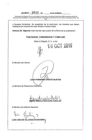 Dr:cR1:tb~-' 2O33 DE ___HOJA NUMERO____
Continuación del Decreto "Por el cual se dictan normas para la conservación del orden público durante el perrodo de
elecciones de Autoridades y Corporaciones Públicas Territoriales de octubre de 2015 y se dictan otras disposiciones". Hoja
NO.8
y fluviales fronterizos. Se exceptúan de la restricción, los tránsitos que deban
realizarse por razones de caso fortuito o fuerza mayor.
Artículo 25. Vigencia. Este decreto rige a partir de la fecha de su publicación.
PUBLíQUESE, COMUNíQUESE Y CÚMPLASE 

Dado en Bogotá, D. C., a los 

El Ministro del Interior,
ISTO BUSTOS
La Ministra de Relaciones Exteriores,
L
El Ministro de Defensa Nacional,
)
LUIS CARLOS VILLEG:' CHEVERRII 

 