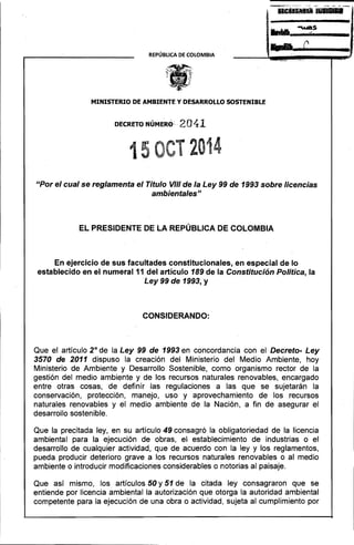 ~s 
...... n triS. 
r, 
-. • 
2 
REPÚBLICA DE COLOMBIA 
MINISTERIO DE AMBIENTE Y DESARROLLO SOSTENIBLE 
DECRETO-NÚMER0~· 2041 
15 CT 2014 
Upar el cual se reglamenta el Título VIII de la Ley 99 de 1993 sobre licencias ambientales" 
EL PRESIDENTE DE LA REPÚBLICA DE COLOMBIA 
En ejercicio de sus facultades constitucionales, en especial de lo establecido en el numeral 11 del artículo 189 de la Constitución Política, la Ley 99 de 1993, y 
CONSIDERANDO: 
Que el artículo 2° de la Ley 99 de 1993 en concordancia con el Decreto-Ley 3570 de 2011 dispuso la creación del Ministerio del Medio Ambiente, hoy Ministerio de Ambiente y Desarrollo Sostenible, como organismo rector de la gestión del medio ambiente y de los recursos naturales renovables, encargado entre otras cosas, de definir las regulaciones a las que se sujetarán la conservación, protección, manejo, uso y aprovechamiento de los recursos naturales renovables y el medio ambiente de la Nación, a fin de asegurar el desarrollo sostenible. 
Que la precitada ley, en su artículo 49 consagró la obligatoriedad de la licencia ambiental para la ejecución de obras, el establecimiento de industrias o el desarrollo de cualquier actividad, que de acuerdo con la ley y los reglamentos, pueda producir deterioro grave a los recursos naturales renovables o al medio ambiente o introducir modificaciones considerables o notorias al paisaje. 
Que así mismo, los artículos 50 y 51 de la citada ley consagraron que se entiende por licencia ambiental la autorización que otorga la autoridad ambiental competente para la ejecución de una obra o actividad, sujeta al cumplimiento por  