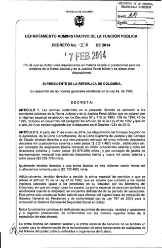 I.
,

!J~!2~~I¡~C¡!~ ~íl f.¡fffi ~~~~;

IIlIIlR$~l¡R!;¡¡ ¡¡¡¡gllJiiW

;~J!JfL ~.

REPUBLlCA DE COLOMBIA

DEPARTAMENTO ADMINISTRATIVO DE LA FUNCiÓN PÚBLICA
DECRETO No. - 204

(

DE 2014

~i">l· f~ U: W~~· 2.'
"

"

,

lf

~i

i

~~~"

·14

..
. 0,·

Por el cual se dictan unas disposiciones en materia salarial y prestacional para los
empleos de la Rama Judicial y de la Justicia Penal Militar y se dictan otras
disposiciones.

El PRESIDENTE DE LA REPÚBLICA DE COLOMBIA,
En desarrollo de las normas generales señaladas en la Ley 4a. de 1992,

DEC RETA:
ARTICULO 1. Las normas contenidas en el presente Decreto se aplicarán a los
servidores públicos de la Rama Judicial y de la Justicia Penal Militar que no optaron por
el régimen especial establecido en los Decretos 57 y 110 de 1993, 106 de 1994, 43 de
1995, dictados en desarrollo del parágrafo del artículo 14 de la Ley 4 a de 1992 y que en
el año 2013 se venían regulando por lo dispuesto en el Decreto 1034 de 2013.
ARTíCULO 2. A partir del 10 de enero de 2014, los Magistrados del Consejo Superior de
la Judicatura, de la Corte Constitucional, de la Corte Suprema de Justicia y del Consejo
de Estado tendrán derecho a una remuneración mensual de cinco millones doscientos
diecisiete mil cuatrocientos sesenta y siete pesos ($ 5.217.467) m/cte., distribuidos así:
por concepto de asignación básica mensual un millón ochocientos setenta y ocho mil
doscientos ochenta y nueve pesos ($1.878.289) m/cte., y por concepto de gastos de
representación mensual tres millones trescientos treinta y nueve mil ciento setenta y
ocho pesos ($3.339.178) m/cte.
Igualmente tendrán derecho a una prima técnica de tres millones ciento treinta mil
cuatrocientos ochenta pesos ($3.130.480) m/cte.
Adicionalmente, tendrán derecho a percibir la prima especial de servicios a que se
refiere el artículo 15 de la Ley 4 a .de 1992, que es aquella que sumada a los demás
ingresos laborales iguale a los percibidos en su totalidad por los Miembros del
Congreso, sin que en ningún caso los supere. La prima especial de servicios también se
reconocerá cuando el empleado se encuentra disfrutando de su período de vacaciones.
Esta prima solo constituye factor salarial para efectos del ingreso base de cotización del
Sistema General de Pensiones y de conformidad con la Ley 797 de 2003 para la
cotización al Sistema General de Seguridad Social en Salud.
Estos funcionarios continuarán disfrutando las primas de servicios, navidad y vacaciones
y el régimen prestacional, de conformidad con las normas vigentes antes de la
expedición de este decreto.

V,
í

La prima técnica sin carácter salarial y la prima especial de servicios no se tendrán en

/¡!4i}Í/;l

_c_u_e_nt_a_p_a_r_a_la_de_t_e_rm_in_a_ci_ó_n_d_e_l_a_re_m_u_ne_r_a_ci_ó_n_d_e_o_t_ro_s_f_u_nc_i_o_na_r_io_s_d_e_CU_a_lq_U_ie_r_a_d.-"e
las Ramas del poder público, entidades ü organismos del Estado.

:

 
