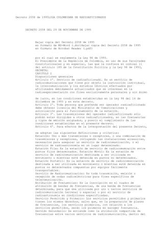 Decreto 2058 de 1995LIGA COLOMBIANA DE RADIOAFICIONADOS



     DECRETO 2058 DEL 29 DE NOVIEMBRE DE 1995



            Bajar copia del Decreto 2058 de 1995
            en formato de MS-Word (.doc)Bajar copia del Decreto 2058 de 1995
            en formato de Acrobat Reader (.pdf)


            por el cual se reglamenta la Ley 94 de 1993.
            El Presidente de la República de Colombia, en uso de sus facultades
            constitucionales y en especial, las que le confiere el ordinal 11
            del artículo 189 de la Constitución Política y la Ley 94 de 1993,
            DECRETA:
            CAPITULO I
            Disposiciones generales
            Artículo 1º. Servicio de radioaficionado. Es un servicio de
            radiocomunicaciones que tiene por objeto la instrucción individual,
            la intercomunicación y los estudios técnicos efectuados por
            aficionados debidamente actualizados que se interesan en la
            radioexperimentación con fines exclusivamente personales y sin ánimo

            de lucro, en las condiciones establecidas en la Ley 94 del 14 de
            diciembre de 1993 y en este decreto.
            Artículo 2º. Toda persona que pretenda ser operador radioaficionado
            debe obtener licencia del Ministerio de Comunicaciones y
            autorización para el funcionamiento de la estación.
            Artículo 3º. Las transmisiones del operador radioaficionado sólo
            podrán estar dirigidas a otros radioaficionados, en las frecuencias
            y tipos de emisión asignados, y previo el cumplimiento de las
            condiciones establecidas en el presente decreto.
            Artículo 4º. Para efectos de la interpretación del presente Decreto,

            se adoptan las siguientes definiciones y criterios:
            Estación: Uno o más transmisores o receptores, o una combinación de
            transmisores y receptores, incluyendo las instalaciones accesorias,
            necesarios para asegurar un servicio de radiocomunicación, o el
            servicio de radioastronomía en un lugar determinado.
            Estación Fija: Es la estación de servicio de radiocomumcación entre
            puntos fijos determinados. Estación Móvil: Es la estación de
            servicio de radiocomunicación destinada a ser utilizada en
            movimiento o mientras esté detenida en puntos no determinados.
            Estación Portátil: Es la estación de servicio de radiocomunicación
            destinada a ser utilizada en movimiento o mientras esté detenida en
            puntos no determinados compuestas por equipos fácilmente
            transportables.
            Servicio de Radiocomunicación: Es toda transmisión, emisión o
            recepción de ondas radioeléctricas para fines específicos de
            telecomunicación.
            Atribución de Frecuencias: Es la inscripción en el cuadro de
            atribución de bandas de frecuencias, de una banda de frecuencias
            determinada, para que sea utilizada por uno o varios servicios de
            radiocomunicación terrenal o espacial o por el servicio de
            radioastronomía en condiciones especificadas.
            Servicio Permitido y Primario: Los servicios permitidos y primarios
            tienen los mismos derechos, salvo que, en la preparación de planes
            de frecuencias, los servicios primarios, con relación a los
            servicios permitidos, serán los primeros en escoger frecuencia.
            Servido Secundario: Se entiende como la atribución compartida de
            frecuencias entre varios servicios de radiocomunicación, dentro del
 