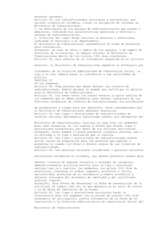 derechos causados.
Artículo 38. Los radioaficionados nacionales y extranjeros, que
reciban licencia en Colombia, tienen la obligación de informar al
Ministerio de Comunicaciones:
1. La descripción de los equipos de radiocomunicación que posean o
adquieran, indicando sus características generales y técnicas y
antenas de radiocomunicación.
2. Dirección del lugar donde funciona la estación o estaciones,
indicando el municipio y el departamento.
El Ministerio de Comunicaciones reglamentará la forma de presentar
esta información.
Parágrafo. En caso de venta o cambio de los equipos, o de cambio de
dirección de la estación, se deberá informar al Ministerio de
Comunicaciones dentro de los treinta (30) días siguientes.
Artículo 39. Para efectos de la información requerida en el artículo

anterior, el Ministerio de Comunicaciones expedirá un formulario por

intermedio de la Dirección Administraba de Comunicación Social, la
cual a su vez, deberá pasar la información a las autoridades de
policía.
CAPITULO IV
De los exámenes
Artículo 40. Toda persona que desee obtener una licencia de
radioaficionado, deberá aprobar un examen que certifique su aptitud
ante el Ministerio de Comunicaciones.
Artículo 41. Los temas sobre los cuales versará la parte teórica de
los exámenes que se deben presentar para obtener cualquiera de las
distintas categorías de licencia de radioaficionado, sus porcentajes

de ponderación y tiempo para ser absueltos, serán reglamentados por
el Ministerio de Comunicaciones mediante resolución.
Artículo 42. Las ligas o asociaciones de radioaficionados de
carácter nacional debidamente registradas podrán, por delegación del

Ministerio de Comunicaciones, realizar en cada zona los exámenes
para cada categoría, en los lugares y fechas que dichas ligas o
asociaciones establezcan, por medio de sus oficinas seccionales.
Parágrafo. Dicho examen lo podrá presentar cualquier persona, sea o
no afiliada a la liga o asociación que lo realiza.
Artículo 43. Las ligas o asociaciones de radioaficionados podrán
dictar cursos de preparación para las personas que aspiren a
presentar el examen con miras a obtener alguna de las licencias de
radioaficionado.
Artículo 44. Las personas naturales colombianas o personas naturales

extranjeras residentes en Colombia, que deseen presentar examen para

obtener licencia de Segunda categoría o ascender de categoría,
deberán presentar solicitud escrita ante la liga o asociación
nacional que va a realizar los exámenes, con quince (15) días de
antelación, indicando su nombre completo, profesión u oficio,
nacionalidad, dirección de su residencia y número telefónico y
adjuntar fotocopia del documento de identidad y del certificado
judicial vigente.
Parágrafo. Para efecto de determinar la fecha de presentación de la
solicitud, se tomará como tal la que aparezca en el sello de correo
o la de fecha de radicación de la misma.
Artículo 45. Las ligas o asociaciones nacionales harán la
convocatoria para los exámenes con un mínimo de treinta (30) días
calendario de anticipación, previa información de la fecha de su
realización a la Dirección Administrativa de Comunicación Social del

Ministerio de Comunicaciones.
 