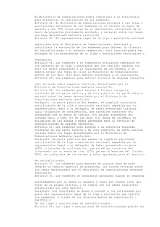 El Ministerio de Comunicaciones podrá comisionar a un funcionario
para presenciar la realización de los exámenes.
Artículo 46. El Ministerio de Comunicaciones proveerá a las ligas o
asociaciones nacionales de los exámenes en un término no mayor de
setenta y dos (72) horas antes de su realización, extractado de un
banco de preguntas previamente aprobado, y versarán sobre los temas
que haya determinado mediante resolución.
Artículo 47. El representante legal de la liga o asociación nacional

registrada ante el Ministerio de Comunicaciones, realizará y
certificará la evaluación de los exámenes para obtener la licencia
de radioaficionado o el ascenso respectivo. Esta facultad podrá ser
delegada en los presidentes de la ligas o asociaciones seccionales o

regionales.
Artículo 48. Los exámenes y su respectiva evaluación reposarán en
los archivos de la liga o asociación que los realizó, durante los
seis (6) meses siguientes a la realización de los mismos, y se
deberá enviar una copia de ellos al Ministerio de Comunicaciones
dentro de los diez (103 días hábiles siguientes a su realización.
Artículo 49. Los exámenes para obtener licencia de Segunda categoría

sólo versarán sobre aspectos teóricos, determinados por el
Ministerio de Comunicaciones mediante resolución.
Artículo 50. Los exámenes para ascenso a Primera categoría,
constarán de una parte teórica y de otra práctica. La parte teórica
versará sobre los temas determinados por el Ministerio de
Comunicaciones mediante resolución.
Parágrafo. La parte práctica del examen, se cumplirá adjuntando
certificación de la LIGA o asociación nacional, expedida por su
representante legal o su delegado, de haber presentado tarjetas
(QSL) originales de confirmación, que acrediten contactos del
interesado con no menos de treinta (30) países diferentes del
listado DXCC, y ocho (8) de las diez (10) zonas de Colombia, en
cualquiera de las bandas y modos aprobados para el servicio de
radioaficionado de Segunda categoría.
Artículo 51. Los exámenes para ascenso a la categoría Avanzada
constarán de una parte teórica y de otra práctica. La parte teórica
versará sobre los temas determinados por el Ministerio de
Comunicaciones mediante resolución.
Parágrafo. La parte práctica del examen se cumplirá adjuntando
certificación de la liga o asociación nacional, expedida por su
representante legal o su delegado, de haber presentado tarjetas
(QSL) originales de confirmación, que acrediten contactos del
interesado con no menos de cien (100) países diferentes del listado
DXCC, en cualquiera de las bandas y modos aprobados para el servicio

de radioaficionado.
Artículo 52. Los exámenes para menores de catorce años de edad
tendrán un temario especial de preguntas, las cuales versarán sobre
los temas determinados por el Ministerio de Comunicaciones mediante
resolución.
Artículo 53. Los exámenes se consideran aprobados cuando se responda

acertadamente por lo menos el sesenta y cinco por ciento (65%) del
total de la prueba escrita, y se cumpla con los demás requisitos
establecidos por este Decreto.
Parágrafo. Los resultados se darán a conocer a los interesados por
parte del representante legal de la liga o asociación que realizó
los exámenes, a través de los diversos medios de comunicación .
CAPITULO V
De las ligas o asociaciones de radioaficionados
Artículo 54. Las ligas o asociaciones de radioaficionados podrán ser
 
