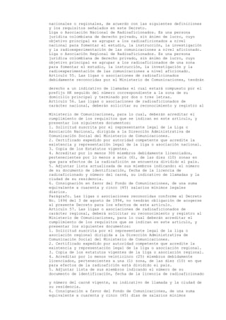 nacionales o regionales, de acuerdo con las siguientes definiciones
y los requisitos señalados en este Decreto.
Liga o Asociación Nacional de Radioaficionados. Es una persona
jurídica colombiana de derecho privado, sin ánimo de lucro, cuyo
objetivo principal es agrupar a los radioaficionados a nivel
nacional para fomentar el estudio, la instrucción, la investigación
y la radioexperimentación de las comunicaciones a nivel aficionado.
Liga o Asociación Regional de Radioaficionados. Es una persona
jurídica colombiana de derecho privado, sin ánimo de lucro, cuyo
objetivo principal es agrupar a los radioaficionados de una zona
para fomentar el estudio, la instrucción, la investigación y la
radioexperimentación de las comunicaciones a nivel aficionado.
Artículo 55. Las ligas o asociaciones de radioaficionados
debidamente reconocidas por el Ministerio de Comunicaciones, tendrán

derecho a un indicativo de llamadas el cual estará compuesto por el
prefijo HK seguido del número correspondiente a la zona de su
domicilio principal y terminado por dos o tres letras.
Artículo 56. Las ligas o asociaciones de radioaficionados de
carácter nacional, deberán solicitar su reconocimiento y registro al

Ministerio de Comunicaciones, para lo cual, deberán acreditar el
cumplimiento de los requisitos que se indican en este artículo, y
presentar los siguientes documentos:
1. Solicitud suscrita por el representante legal de la Liga o
Asociación Nacional, dirigida a la Dirección Administrativa de
Comunicación Social del Ministerio de Comunicaciones.
2. Certificado expedido por autoridad competente que acredite la
existencia y representación legal de la liga o asociación nacional.
3. Copia de los Estatutos vigentes.
4. Acreditar por lo menos 300 miembros debidamente licenciados,
pertenecientes por lo menos a seis (6), de las diez (10) zonas en
que para efectos de la radioafición se encuentra dividido el país.
5. Adjuntar lista actualizada de sus miembros indicando: el número
de su documento de identificación, fecha de la licencia de
radioaficionado y número del carné, su indicativo de llamadas y la
ciudad de su residencia.
6. Consignación en favor del Fondo de Comunicaciones, de una suma
equivalente a cuarenta y cinco (45) salarios mínimos legales
diarios.
Parágrafo. Las ligas o asociaciones reconocidas conforme al Decreto
No. 1696 del 3 de agosto de 1994, no tendrán obligación de acogerse
al presente Decreto para los efectos de este artículo.
Artículo 57. Las ligas o asociaciones de radioaficionados de
carácter regional, deberá solicitar su reconocimiento y registro al
Ministerio de Comunicaciones, para lo cual deberán acreditar el
cumplimiento de los requisitos que se indican en este artículo, y
presentar los siguientes documentos:
1. Solicitud suscrita por el representante legal de la liga o
asociación regional dirigida a la Dirección Administrativa de
Comunicación Social del Ministerio de Comunicaciones.
2. Certificado expedido por autoridad competente que acredite la
existencia y representación legal de la liga o asociación regional.
3. Copia de los estatutos vigentes de la liga o asociación regional.
4. Acreditar por lo menos veinticinco (25) miembros debidamente
licenciados, pertenecientes a una (1) zona, de las diez (10) en que
para efectos de la radioafición está dividido el país.
5. Adjuntar lista de sus miembros indicando el número de su
documento de identificación, fecha de la licencia de radioaficionado

y número del carné vigente, su indicativo de llamada y la ciudad de
su residencia.
6. Consignación a favor del Fondo de Comunicaciones, de una suma
equivalente a cuarenta y cinco (45) días de salarios mínimos
 