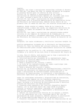 legales.
Parágrafo. Las ligas o asociaciones reconocidas conforme al Decreto
No 1696 del 3 de agosto de 1994, no tendrán obligación de acogerse
al presente Decreto para los efectos de este artículo
Artículo 58. El registro y reconocimiento de las ligas o
asociaciones de radioaficionados deberán ser renovados cada cinco
(5) años, contados a partir de la fecha de su otorgamiento.
Artículo 59. Las ligas o asociaciones de radioaficionados
registradas ante la Dirección Administrativa de Comunicación Social
del Ministerio de Comunicaciones, deberán enviar dentro de los
primeros tres (3) meses de cada ano, una relación actualizada de sus

miembros, donde consten el nombre, fecha de la licencia de
radioaficionado y número del carné, sus respectivos distintivos de
llamadas, el número de documento de identificación y lugar de su
residencia.
Artículo 60. Las ligas o asociaciones de radioaficionados podrán
solicitar el uso temporal de indicativos de llamada para la
realización de eventos o certámenes especiales, previa autorización
del Ministerio de Comunicaciones y por el término de duración de los

mismos.
Parágrafo. Los cayos colombianos y territorios insulares tendrán los

prefijos permanentes otorgados por el Ministerio de Comunicaciones.
Artículo 61. Para los efectos del artículo anterior, el Ministerio
de Comunicaciones podrá otorgar temporalmente distintivos de llamada

compuestos por los prefijos 5J o 5K, asignados internacionalmente a
Colombia, y un sufijo de una sola letra a continuación del dígito de

la zona. Para el efecto, será preciso que la liga o asociación de
radioaficionados presente previamente:
1. Solicitud escrita por intermedio de su representante legal,
dirigida a la Dirección Administrativa de Comunicación Social del
Ministerio de Comunicaciones.
2. Bases y propósitos del concurso o evento.
3. La lista de los radioaficionados que vayan a participar como
organizadores, manejadores u operadores.
4. Fecha y duración del concurso o evento.
Artículo 62. La Dirección General de Telecomunicaciones y Servicios
Postales del Ministerio de Comunicaciones podrá autorizar a las
ligas o asociaciones de radioaficionados reconocidas por el
Ministerio de Comunicaciones, la instalación y funcionamiento de
estaciones repetidoras que operen en las bandas de radioaficionados,

según las necesidades existentes y disponibilidad de frecuencias,
siempre y cuando cumplan con los siguientes requisitos:
1. Presenten solicitud escrita por intermedio de su representante
legal, dirigida a la Dirección de Tele-comunicaciones y Servicios
Postales del Ministerio de Comunicaciones.
2. Presenten plano geográfico del Instituto Geográfico Agustín
Codazzi, con la ubicación exacta del lugar donde se proyecta
instalar la estación repetidora, indicando las coordenadas
geográficas, vereda, municipio, departamento y determinación del
área de cubrimiento esperado.
3. Señalen las características técnicas de los equipos y antenas.
4. Si las repetidoras van a ser instaladas dentro del cono de
aproximación de algún aeropuerto, deberán adjuntar la autorización
de la Unidad Administraba Especial de la Aeronáutica Civil.
5. Presenten consignación a favor del fondo de Comunicaciones de una

suma equivalente a quince (15) salarios mínimos legales diarios, por
 