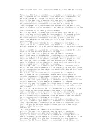 cada estación repetidora, correspondiente al primer año de servicio.


Parágrafo. Las ligas o asociaciones de radio aficionados que antes
de la vigencia de este Decreto tengan repetidoras autorizadas, no
están obligadas al trámite contemplado en este artículo.
Artículo 63. Las ligas o asociaciones que utilicen estaciones
repetidoras sin la debida autorización de la Dirección de
Telecomunicaciones y Servicios Postales del Ministerio de
Comunicaciones, serán sancionadas con multas hasta de mil (1.000)
salarios mínimos legales mensuales y en caso de reincidencia, se les

podrá cancelar su registro y reconocimiento.
Artículo 64. Para trasladar una estación repetidora del sitio
autorizado por el Ministerio de Comunicaciones, se deberá obtener
previamente el concepto favorable de la Dirección General de
Telecomunicaciones y Servicios Postales, y cumplir con los
requisitos exigidos en los numerales 1, 2 y 4 del artículo 62 de
este Decreto.
Parágrafo. El incumplimiento de esta obligación dará lugar a la
imposición de multas desde cien (100) hasta mil (1.000) salarios
mínimos legales diarios y en caso de reincidencia, se podrá cancelar

la autorización para operar la repetidora, sin perjuicio del cobro
coactivo de los derechos pendientes de pago.
Artículo 65. Las ligas o asociaciones de radioaficionados
autorizadas para la instalación y funcionamiento de estaciones
repetidoras y para operar en las bandas y frecuencias establecidas
para este servicio en el presente Decreto, deberán pagar en favor
del Fondo de Comunicaciones, una suma equivalente a diez (10)
salarios mínimos legales diarios por cada estación, dentro de los
tres primeros meses de cada año calendario.
Artículo 66. Las ligas o asociaciones de radioaficionados podrán
enlazar en una banda diferente a la de operación de sus repetidoras
en las frecuencias que les hayan sido autorizadas por el Ministerio
de Comunicaciones.
Artículo 67. La operación de las estaciones de las ligas o
asociaciones de radioaficionado, deberá hacerse por parte de
personas debidamente licenciadas, quienes se identificarán con sus
propios indicativos de llamada, seguidos por los de la estación.
Artículo 68. Las repetidoras que se instalen deberán operar con una
potencia efectiva radiada máxima de cuarenta (40) vatios.
Artículo 69. Las repetidoras instaladas deberán tener un equipo que
emita la señal de identificación por lo menos una vez cada treinta
(30) minutos.
Artículo 70. La asignación de las frecuencias para la operación de
repetidoras en las bandas establecidas para el servicio de
radioaficionado, se hará de acuerdo con el Plan Nacional de
Frecuencias que expida el Ministerio de Comunicaciones, sin que por
ello se constituya exclusividad alguna en desmedro del uso general
de las frecuencias atribuidas al servicio.
Artículo 71. Las ligas o asociaciones de radioaficionados están
obligadas a informar por escrito al Ministerio de Comunicaciones
toda irregularidad o infracción que se cometa en cualquier banda,
con el objeto de que éste pueda proceder conforme a las normas
legales sobre la materia.
CAPITULO VI
Del Consejo Asesor del Servicio de radioaficionados
Artículo 72. Las ligas o asociaciones de carácter nacional
debidamente reconocidas por el Ministerio de Comunicaciones,
elegirán de común acuerdo los dos miembros del Consejo Asesor de
Radioaficionado, de que trata el artículo 18 de la Ley 94 del 14 de
diciembre de 1993, para que las representen ante ese organismo.
Artículo 73. El Consejo Asesor será convocado por el Ministro de
 