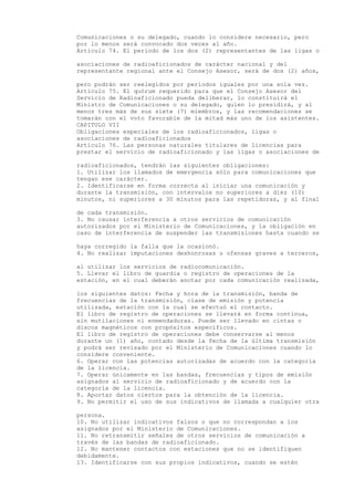 Comunicaciones o su delegado, cuando lo considere necesario, pero
por lo menos será convocado dos veces al año.
Artículo 74. El período de los dos (2) representantes de las ligas o

asociaciones de radioaficionados de carácter nacional y del
representante regional ante el Consejo Asesor, será de dos (2) años,

pero podrán ser reelegidos por períodos iguales por una sola vez.
Artículo 75. El quórum requerido para que el Consejo Asesor del
Servicio de Radioaficionado pueda deliberar, lo constituirá el
Ministro de Comunicaciones o su delegado, quien lo presidirá, y al
menos tres más de sus siete (7) miembros, y las recomendaciones se
tomarán con el voto favorable de la mitad más uno de los asistentes.
CAPITULO VII
Obligaciones especiales de los radioaficionados, ligas o
asociaciones de radioaficionados
Artículo 76. Las personas naturales titulares de licencias para
prestar el servicio de radioaficionado y las ligas o asociaciones de

radioaficionados, tendrán las siguientes obligaciones:
1. Utilizar los llamados de emergencia sólo para comunicaciones que
tengan ese carácter.
2. Identificarse en forma correcta al iniciar una comunicación y
durante la transmisión, con intervalos no superiores a diez (10)
minutos, ni superiores a 30 minutos para las repetidoras, y al final

de cada transmisión.
3. No causar interferencia a otros servicios de comunicación
autorizados por el Ministerio de Comunicaciones, y la obligación en
caso de interferencia de suspender las transmisiones hasta cuando se

haya corregido la falla que la ocasionó.
4. No realizar imputaciones deshonrosas u ofensas graves a terceros,

al utilizar los servicios de radiocomunicación.
5. Llevar el libro de guardia o registro de operaciones de la
estación, en el cual deberán anotar por cada comunicación realizada,

los siguientes datos: Fecha y hora de la transmisión, banda de
frecuencias de la transmisión, clase de emisión y potencia
utilizada, estación con la cual se efectuó el contacto.
El libro de registro de operaciones se llevará en forma continua,
sin mutilaciones ni enmendaduras. Puede ser llevado en cintas o
discos magnéticos con propósitos específicos.
El libro de registro de operaciones debe conservarse al menos
durante un (1) año, contado desde la fecha de la última transmisión
y podrá ser revisado por el Ministerio de Comunicaciones cuando lo
considere conveniente.
6. Operar con las potencias autorizadas de acuerdo con la categoría
de la licencia.
7. Operar únicamente en las bandas, frecuencias y tipos de emisión
asignados al servicio de radioaficionado y de acuerdo con la
categoría de la licencia.
8. Aportar datos ciertos para la obtención de la licencia.
9. No permitir el uso de sus indicativos de llamada a cualquier otra

persona.
10. No utilizar indicativos falsos o que no correspondan a los
asignados por el Ministerio de Comunicaciones.
11. No retransmitir señales de otros servicios de comunicación a
través de las bandas de radioaficionado.
12. No mantener contactos con estaciones que no se identifiquen
debidamente.
13. Identificarse con sus propios indicativos, cuando se estén
 