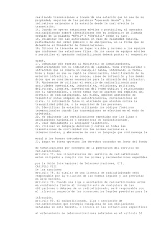 realizando transmisiones a través de una estación que no sea de su
propiedad, seguidos de las palabras "operando desde" y los
indicativos asignados a la estación desde la cual efectúa la
transmisión.
14. Cuando se operen estaciones móviles o portátiles, el operador
radioaficionado deberá identificarse con su indicativo de llamada
seguido de la palabra "móvil" o "portátil" según el caso.
15. Colaborar con las autoridades en caso de calamidad pública,
perturbación del orden público o de emergencia, en la forma que lo
determine el Ministerio de Comunicaciones.
16. Colocar la licencia en un lugar visible y cercano a los equipos
que conforman las estaciones fijas. En los casos de equipos móviles
o portátiles el operador radioaficionado deberá portar el respectivo

carné.
17. Comunicar por escrito al Ministerio de Comunicaciones,
identificándose con su indicativo de llamadas, toda irregularidad o
infracción que se cometa en cualquier banda, informando la fecha,
hora y lugar en que se captó la comunicación, identificación de la
estación infractora, si se conoce, clase de infracción y los demás
datos que se consideren necesarios para la ubicación del infractor.
18. Abstenerse de utilizar el servicio de radioaficionado para
actividades comerciales, industriales, religiosas, políticas,
delictivas, ilegales, subversivas del orden público o relacionadas
con el narcotráfico, u otros temas que se aparten del espíritu del
servicio de radioaficionado. Así mismo, deberán abstenerse de
transmitir notas simples de audiofrecuencia, conversaciones en
clave, ni información falsa ni alarmante que atenten contra la
tranquilidad pública, o la seguridad de las personas.
19. Identificar la estación utilizando los códigos fonéticos
internacionales cuando las transmisiones se efectúen en el modo de
telefonía.
20. No adulterar las certificaciones expedidas por las ligas o
asociaciones nacionales o extranjeras de radioaficionado.
21. Usar debidamente el acoplador telefónico.
22. Utilizar un lenguaje decoroso y cortés en todas las
transmisiones de conformidad con las normas nacionales e
internacionales, y abstenerse de usar un lenguaje que contravenga la

moral y las buenas costumbres.
23. Pagar en forma oportuna los derechos causados en favor del Fondo

de Comunicaciones por concepto de la prestación del servicio de
radioaficionado.
Artículo 77. Los licenciatarios del servicio de radioaficionado
están obligados a cumplir con las normas y recomendaciones expedidas

por la Unión Internacional de Telecomunicaciones, UIT.
CAPITULO VIII
De las sanciones
Artículo 78. El titular de una licencia de radioaficionado será
responsable por la violación de las normas legales y las previstas
en este Decreto.
Artículo 79. Cuando una liga o asociación de radioaficionados actúe
en connivencia frente al incumplimiento de cualquiera de las
obligaciones o deberes de un radioaficionado, será responsable con
el infractor respecto de las consecuencias legales previstas para la

infracción.
Artículo 80. El radioaficionado, liga o asociación de
radioaficionados que incumpla cualquiera de las obligaciones
señaladas en este Decreto, o incurra en las infracciones especificas

al ordenamiento de telecomunicaciones señaladas en el artículo 52
 