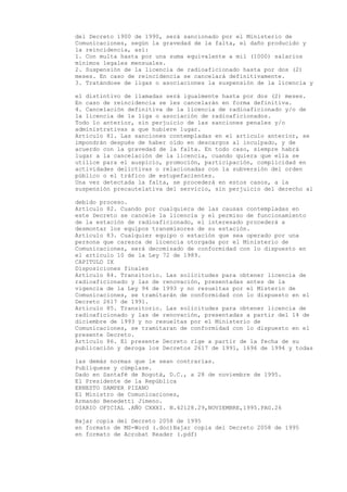 del Decreto 1900 de 1990, será sancionado por el Ministerio de
Comunicaciones, según la gravedad de la falta, el daño producido y
la reincidencia, así:
1. Con multa hasta por una suma equivalente a mil (1000) salarios
mínimos legales mensuales.
2. Suspensión de la licencia de radioaficionado hasta por dos (2)
meses. En caso de reincidencia se cancelará definitivamente.
3. Tratándose de ligas o asociaciones la suspensión de la licencia y

el distintivo de llamadas será igualmente hasta por dos (2) meses.
En caso de reincidencia se les cancelarán en forma definitiva.
4. Cancelación definitiva de la licencia de radioaficionado y/o de
la licencia de la liga o asociación de radioaficionados.
Todo lo anterior, sin perjuicio de las sanciones penales y/o
administrativas a que hubiere lugar.
Artículo 81. Las sanciones contempladas en el artículo anterior, se
impondrán después de haber oído en descargos al inculpado, y de
acuerdo con la gravedad de la falta. En todo caso, siempre habrá
lugar a la cancelación de la licencia, cuando quiera que ella se
utilice para el auspicio, promoción, participación, complicidad en
actividades delictivas o relacionadas con la subversión del orden
público o el tráfico de estupefacientes.
Una vez detectada la falta, se procederá en estos casos, a la
suspensión precautelativa del servicio, sin perjuicio del derecho al

debido proceso.
Artículo 82. Cuando por cualquiera de las causas contempladas en
este Decreto se cancele la licencia y el permiso de funcionamiento
de la estación de radioaficionado, el interesado procederá a
desmontar los equipos transmisores de su estación.
Artículo 83. Cualquier equipo o estación que sea operado por una
persona que carezca de licencia otorgada por el Ministerio de
Comunicaciones, será decomisado de conformidad con lo dispuesto en
el artículo 10 de la Ley 72 de 1989.
CAPITULO IX
Disposiciones finales
Artículo 84. Transitorio. Las solicitudes para obtener licencia de
radioaficionado y las de renovación, presentadas antes de la
vigencia de la Ley 94 de 1993 y no resueltas por el Misterio de
Comunicaciones, se tramitarán de conformidad con lo dispuesto en el
Decreto 2617 de 1991.
Artículo 85. Transitorio. Las solicitudes para obtener licencia de
radioaficionado y las de renovación, presentadas a partir del 14 de
diciembre de 1993 y no resueltas por el Ministerio de
Comunicaciones, se tramitaran de conformidad con lo dispuesto en el
presente Decreto.
Artículo 86. El presente Decreto rige a partir de la fecha de su
publicación y deroga los Decretos 2617 de 1991, 1696 de 1994 y todas

las demás normas que le sean contrarias.
Publíquese y cúmplase.
Dado en Santafé de Bogotá, D.C., a 28 de noviembre de 1995.
El Presidente de la República
ERNESTO SAMPER PIZANO
El Ministro de Comunicaciones,
Armando Benedetti Jimeno.
DIARIO OFICIAL .AÑO CXXXI. N.42128.29,NOVIEMBRE,1995.PAG.26

Bajar copia del Decreto 2058 de 1995
en formato de MS-Word (.doc)Bajar copia del Decreto 2058 de 1995
en formato de Acrobat Reader (.pdf)
 