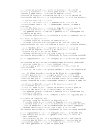 La licencia se concederá por medio de resolución debidamente
motivada y autorizará a su titular para acceder al servicio, al
espectro y para operar la estación de radioaficionado.
Concedida la licencia, se expedirá por la División de Medios de
Comunicación del Ministerio de Comunicaciones, un carné que acredite

a su titular como radioaficionado.
Artículo 17. La licencia para la prestación del servicio de
radioaficionado tendrá tres (3) categorías: Segunda, Primera y
Avanzada.
Artículo 18. Para obtener licencia de Segunda categoría para la
prestación del servicio de radioaficionado, se requiere:
1. Ser persona natural colombiana o persona natural extranjera con
residencia en el país.
2. Presentar solicitud escrita conforme a formulario expedido por el

Ministerio de Comunicaciones.
3. Adjuntar copia del documento de identificación.
4. Adjuntar comprobante de consignación en favor del Fondo de
Comunicaciones, por valor equivalente a veinte (20) salarios mínimos

legales diarios. Este valor comprende el título de acceso al
servicio en la Segunda categoría y el valor por el uso de la
frecuencia por el primer año del mismo.
5. Obtener certificación de una liga o asociación nacional
debidamente reconocida por el Ministerio de Comunicaciones, expedida

por su representante legal o su delegado de la aprobación del examen

que acredita su aptitud como radioaficionado de Segunda categoría.
6. Adjuntar copia del certificado judicial vigente.
7. Estar a paz y salvo por todo concepto con el Ministerio de
Comunicaciones.
Artículo 19. La licencia de Segunda categoría tendrá una vigencia de

cinco (5) años, contados a partir de la fecha de su expedición,
renovable por una sola vez, siempre y cuando la licencia esté
vigente al momento de solicitarse la misma. Vencido el término de
renovación sin que el interesado hubiere presentado solicitud para
obtener licencia de primera categoría, perderá el derecho a usar los

indicativos de llamada asignados y la autorización para el
funcionamiento de la estación.
Artículo 20. Para obtener licencia de Primera categoría para la
prestación del servicio de radioaficionado, se requiere:
1. Ser persona natural colombiana o persona natural extranjera con
residencia en el país.
2. Presentar solicitud escrita conforme a formulario expedido por el

Ministerio de Comunicaciones.
3. Adjuntar copia del documento de identificación.
4. Presentar copia de la licencia de Segunda categoría vigente.
5. Acreditar ante el Ministerio de Comunicaciones un mínimo de tres
(3) años de experiencia como Radioaficionado de Segunda categoría.
6. Obtener certificación de una liga o asociación nacional
debidamente reconocida por el Ministerio de Comunicaciones, expedida

por su representante legal o su delegado sobre la aprobación del
examen teórico que acredita su aptitud como radioaficionado de
Primera categoría.
7. Certificación de una liga o asociación nacional, debidamente
reconocida por el Ministerio de Comunicaciones, expedida por su
representante legal o su delegado sobre el cumplimiento de los
requisitos prácticos del examen de idoneidad.
 