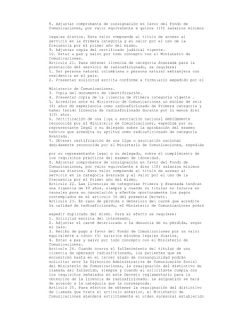 8. Adjuntar comprobante de consignación en favor del Fondo de
Comunicaciones, por valor equivalente a quince (15) salarios mínimos

legales diarios. Este valor comprende el título de acceso al
servicio en la Primera categoría y el valor por el uso de la
frecuencia por el primer año del mismo.
9. Adjuntar copia del certificado judicial vigente.
10. Estar a paz y salvo por todo concepto con el Ministerio de
Comunicaciones.
Artículo 21. Para obtener licencia de categoría Avanzada para la
prestación del servicio de radioaficionado, se requiere:
1. Ser persona natural colombiana o persona natural extranjera con
residencia en el país.
2. Presentar solicitud escrita conforme a formulario expedido por el

Ministerio de Comunicaciones.
3. Copia del documento de identificación.
4. Presentar copia de la licencia de Primera categoría vigente .
5. Acreditar ante el Ministerio de Comunicaciones un mínimo de seis
(6) años de experiencia como radioaficionado de Primera categoría y
haber tenido licencia de radioaficionado durante por lo menos diez
(10) años.
6. Certificación de una liga o asociación nacional debidamente
reconocida por el Ministerio de Comunicaciones, expedida por su
representante legal o su delegado sobre la aprobación del examen
teórico que acredita su aptitud como radioaficionado de categoría
Avanzada.
7. Obtener certificación de una liga o asociación nacional
debidamente reconocida por el Ministerio de Comunicaciones, expedida

por su representante legal o su delegado, sobre el cumplimiento de
los requisitos prácticos del examen de idoneidad.
8. Adjuntar comprobante de consignación en favor del Fondo de
Comunicaciones, por valor equivalente a diez (10) salarios mínimos
legales diarios. Este valor comprende el título de acceso al
servicio en la categoría Avanzada y el valor por el uso de la
frecuencia por el Primer año del mismo.
Artículo 22. Las licencias de categorías Primera y Avanzada tendrán
una vigencia de 10 años, siempre y cuando su titular no incurra en
causales para su cancelación y efectúe oportunamente los pagos
contemplados en el artículo 36 del presente Decreto.
Artículo 23. En caso de pérdida o deterioro del carné que acredite
la calidad de radioaficionado, el Ministerio de Comunicaciones podrá

expedir duplicado del mismo. Para el efecto se requiere:
1. Solicitud escrita del interesado.
2. Adjuntar el carné deteriorado o la denuncia de su pérdida, según
el caso.
3. Recibo de pago a favor del Fondo de Comunicaciones por un valor
equivalente a cinco (5) salarios mínimos legales diarios.
4. Estar a paz y salvo por todo concepto con el Ministerio de
Comunicaciones.
Artículo 24. Cuando ocurra el fallecimiento del titular de una
licencia de operador radioaficionado, los parientes que se
encuentren hasta en el tercer grado de consanguinidad podrán
solicitar ante la Dirección Administrativa de Comunicación Social
del Ministerio de Comunicaciones, la reasignación del distintivo de
llamada del fallecido, siempre y cuando el solicitante cumpla con
los requisitos señalados en este Decreto reglamentario para la
obtención de la licencia de radioaficionado. La asignación se hará
de acuerdo a la categoría que le corresponda.
Artículo 25. Para efectos de obtener la reasignación del distintivo
de llamada que trata el artículo anterior, el Ministerio de
Comunicaciones atenderá estrictamente el orden sucesoral establecido
 