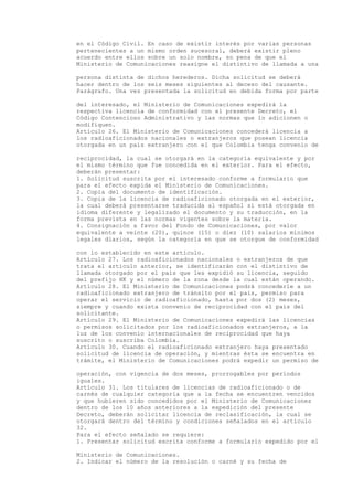 en el Código Civil. En caso de existir interés por varias personas
pertenecientes a un mismo orden sucesoral, deberá existir pleno
acuerdo entre ellos sobre un solo nombre, so pena de que el
Ministerio de Comunicaciones reasigne el distintivo de llamada a una

persona distinta de dichos herederos. Dicha solicitud se deberá
hacer dentro de los seis meses siguientes al deceso del causante.
Parágrafo. Una vez presentada la solicitud en debida forma por parte

del interesado, el Ministerio de Comunicaciones expedirá la
respectiva licencia de conformidad con el presente Decreto, el
Código Contencioso Administrativo y las normas que lo adicionen o
modifiquen.
Artículo 26. El Ministerio de Comunicaciones concederá licencia a
los radioaficionados nacionales o extranjeros que posean licencia
otorgada en un país extranjero con el que Colombia tenga convenio de

reciprocidad, la cual se otorgará en la categoría equivalente y por
el mismo término que fue concedida en el exterior. Para el efecto,
deberán presentar:
1. Solicitud suscrita por el interesado conforme a formulario que
para el efecto expida el Ministerio de Comunicaciones.
2. Copia del documento de identificación.
3. Copia de la licencia de radioaficionado otorgada en el exterior,
la cual deberá presentarse traducida al español si está otorgada en
idioma diferente y legalizado el documento y su traducción, en la
forma prevista en las normas vigentes sobre la materia.
4. Consignación a favor del Fondo de Comunicaciones, por valor
equivalente a veinte (20), quince (15) o diez (10) salarios mínimos
legales diarios, según la categoría en que se otorgue de conformidad

con lo establecido en este artículo.
Artículo 27. Los radioaficionados nacionales o extranjeros de que
trata el articulo anterior, se identificarán con el distintivo de
llamada otorgado por el país que les expidió su licencia, seguido
del prefijo HK y el número de la zona desde la cual están operando.
Artículo 28. El Ministerio de Comunicaciones podrá concederle a un
radioaficionado extranjero de tránsito por el país, permiso para
operar el servicio de radioaficionado, hasta por dos (2) meses,
siempre y cuando exista convenio de reciprocidad con el país del
solicitante.
Artículo 29. El Ministerio de Comunicaciones expedirá las licencias
o permisos solicitados por los radioaficionados extranjeros, a la
luz de los convenio internacionales de reciprocidad que haya
suscrito o suscriba Colombia.
Artículo 30. Cuando el radioaficionado extranjero haya presentado
solicitud de licencia de operación, y mientras ésta se encuentra en
trámite, el Ministerio de Comunicaciones podrá expedir un permiso de

operación, con vigencia de dos meses, prorrogables por períodos
iguales.
Artículo 31. Los titulares de licencias de radioaficionado o de
carnés de cualquier categoría que a la fecha se encuentren vencidos
y que hubieren sido concedidos por el Ministerio de Comunicaciones
dentro de los 10 años anteriores a la expedición del presente
Decreto, deberán solicitar licencia de reclasificación, la cual se
otorgará dentro del término y condiciones señalados en el artículo
32.
Para el efecto señalado se requiere:
1. Presentar solicitud escrita conforme a formulario expedido por el

Ministerio de Comunicaciones.
2. Indicar el número de la resolución o carné y su fecha de
 