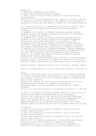 expedición.
3. Copia del documento de identidad.
4. Copia del certificado judicial vigente.
5. Estar a paz y salvo por todo concepto con el Ministerio de
Comunicaciones.
Artículo 32. La reclasificación de las licencias y carnés a las que
se refiere el articulo precedente y de aquellos que se encuentren
vigentes a la fecha de este Decreto, deberá ser solicitada dentro de

los 3 meses siguientes a la expedición del presente Decreto. Dicha
reclasificación se efectuará de acuerdo con los siguientes
parámetros.
1. Quedarán con licencia de Segunda Categoría quienes hubiesen
obtenido licencia de segunda categoría de Carácter no Permanente o
estén en Categoría de Novicios
2. Quedarán con licencia de Primera Categoría quienes hubiesen
obtenido licencia de Tercera Categoría de Carácter Permanente
expedida por resolución antes del 19 de noviembre de 1991.
3. Quedarán con licencia de Primera Categoría quienes hubiesen
obtenido licencia de Primera Categoría, con excepción de aquellos
que cumplan condiciones para clasificarse en Categoría Avanzada.
4. Quedarán con licencia de Categoría Avanzada, quiénes demuestren
con las respectivas resoluciones del Ministerio de Comunicaciones,
que antes del diecinueve (19) de noviembre de mil novecientos
noventa y uno (1991) obtuvieron licencia de Primera o Segunda
Categoría de Carácter Permanente.
Artículo 33. Los radioaficionados que se acojan al presente decreto
y estén en mora en los pagos a su cargo por razón del servicio de
radioaficionado, establecido por normas anteriores a la vigencia del

presente Decreto, deberán cancelar tres (3) salarios mínimos legales

diarios correspondientes al año en curso, por cada año o fracción en

mora.
El pago se efectuará dentro del término de dos (2) meses siguientes
a la fecha de expedición de este Decreto, so pena de revocación de
la licencia, sin perjuicio de las acciones legales correspondiente
para su cobro coactivo.
Artículo 34. Quienes no soliciten su reclasificación en el plazo
estipulado en el artículo 32, perderán su calidad de
radioaficionados y se les cancelará el indicativo de llamada
asignado.
Artículo 35. Para los efectos de los artículos 18,20,21 y 31 de este

Decreto, el Ministerio de Comunicaciones expedirá un formulario de
solicitud que deberá ser diligenciado por el interesado.
Artículo 36. La prestación del servicio de radioaficionado dará
lugar al pago anual por el uso de la frecuencia radioeléctrica y a
partir del segundo año de servicio, en favor del Fondo de
Comunicaciones, de las siguientes sumas de dinero, las cuales
deberán cancelarse dentro de los tres (3) primeros meses de cada año

calendario:
1. Para las licencias de Segunda categoría: Ocho (8) salarios
mínimos legales diarios.
2. Para las licencias de Primera categoría: Seis (6) salarios
mínimos legales diarios.
3. Para las licencias de categoría Avanzada: Cuatro (4) salarios
mininos legal diarios.
Artículo 37. Los radioaficionados que al vencimiento del término
previsto en el artículo anterior no paguen los derechos
correspondientes, se les cancelará la licencia y perderán su
indicativo de llamada, sin perjuicio del cobra coactivo de los
 