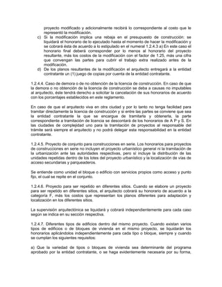 proyecto modificado y adicionalmente recibirá lo correspondiente al costo que le
      representó la modificación.
   c) Si la modificación implica una rebaja en el presupuesto de construcción: se
      liquidará el honorario de lo ejecutado hasta el momento de hacer la modificación y
      se cobrará ésta de acuerdo a lo estipulado en el numeral 1.2.4.3 a) En este caso el
      honorario final deberá corresponder por lo menos al honorario del proyecto
      resultante, más los costos de la modificación con el factor de 1.25, más una cifra
      que convengan las partes para cubrir el trabajo extra realizado antes de la
      modificación.
   d) De los planos resultantes de la modificación el arquitecto entregará a la entidad
      contratante un (1) juego de copias por cuenta de la entidad contratante.

1.2.4.4. Caso de demora o de no obtención de la licencia de construcción. En caso de que
la demora o no obtención de la licencia de construcción se deba a causas no imputables
al arquitecto, éste tendrá derecho a solicitar la cancelación de sus honorarios de acuerdo
con los porcentajes establecidos en este reglamento.

En caso de que el arquitecto viva en otra ciudad y por lo tanto no tenga facilidad para
tramitar directamente la licencia de construcción y si entre las partes se conviene que sea
la entidad contratante la que se encargue de tramitarla y obtenerla, la parte
correspondiente a tramitación de licencia se descontará de los honorarios de A P y S. En
las ciudades de complejidad uno para la tramitación de proyectos al responsable del
trámite será siempre el arquitecto y no podrá delegar esta responsabilidad en la entidad
contratante.

1.2.4.5. Proyecto de conjunto para construcciones en serie. Los honorarios para proyectos
de construcciones en serie no incluyen el proyecto urbanístico general ni la tramitación de
la urbanización ante las autoridades respectivas, pero sí incluye la distribución de las
unidades repetidas dentro de los lotes del proyecto urbanístico y la localización de vías de
acceso secundarias y parqueaderos.

Se entiende como unidad el bloque o edificio con servicios propios como acceso y punto
fijo, el cual se repite en el conjunto.

1.2.4.6. Proyecto para ser repetido en diferentes sitios. Cuando se elabore un proyecto
para ser repetido en diferentes sitios, el arquitecto cobrará su honorario de acuerdo a la
categoría F, más los costos que representan los planos diferentes para adaptación y
localización en los diferentes sitios.

La supervisión arquitectónica se liquidará y cobrará independientemente para cada caso
según se indica en su sección respectiva.

1.2.4.7. Diferentes tipos de edificios dentro del mismo proyecto. Cuando existan varios
tipos de edificios o de bloques de vivienda en el mismo proyecto, se liquidarán los
honorarios aplicándolos independientemente para cada tipo o bloque, siempre y cuando
se cumplan los siguientes requisitos:

a) Que la variedad de tipos o bloques de vivienda sea determinante del programa
aprobado por la entidad contratante, o se haga evidentemente necesaria por su forma,
 