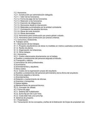 7.2. Honorarios.
7.2.1. Construcción por administración delegada.
7.2.1.1. Valor de los honorarios.
7.2.1.2. Forma de pago de los honorarios.
7.2.1.3. Retención a los honorarios.
7.2.1.4. Exención de obligaciones.
7.2.1.5. Honorarios desde la intervención.
7.2.1.6. Materiales suministrados por la entidad contratante.
7.2.1.7. Contratación de estudios técnicos.
7.2.1.8. Obras de corta duración.
7.2.1.9. Obras demoradas.
7.2.2. Honorarios para construcción por precio global o alzado.
7.2.3. Honorarios para construcción por precios unitarios.
7.3. Concursos y licitaciones.
8. Trabajos varios.
8.1. Descripción de los trabajos.
8.1.1. Proyecto arquitectónico de obras no medibles en metros cuadrados construidos.
8.1.2. Recibo de planos.
8.1.3. Organización de licitaciones.
8.1.4. Otros trabajos.
8.2. Honorarios.
8.2.1. Costos relacionados directamente con el trabajo.
a) Sueldos y prestaciones del personal asignado al estudio.
b) Transporte y viáticos.
c) Honorarios de otros profesionales.
d) Suministros.
e) Arrendamientos y alquileres.
f) Otros costos.
8.2.2. Costos de la organización propia del arquitecto.
a) Sueldos y prestaciones del personal administrativo de la oficina del arquitecto.
b) Servicios pagados a terceros.
c) Arrendamientos.
d) Dotación y mantenimiento de oficinas.
e) Acarreos y transportes.
f) Gastos legales.
g) Mantenimiento de personal técnico.
8.2.3. Concepto de utilidad.
8.3. Forma de pago.
8.3.1. Sistema del multiplicador.
8.3.2. Suma fija por día o por hora.
8.3.3. Costo total más una suma fija.
9. Gerencia de proyecto.
9.1. Presentación.
9.2. Transcripción de los conceptos y tarifas de la federación de lonjas de propiedad raíz.
 