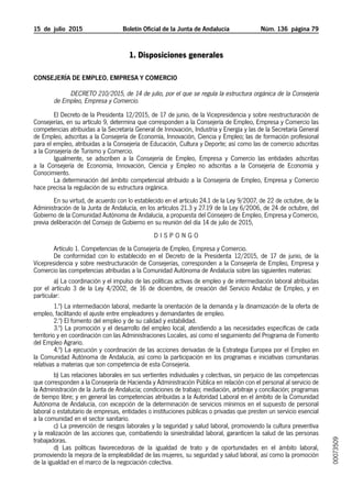 15  de  julio  2015	 Boletín Oficial de la Junta de Andalucía Núm. 136  página 79
1. Disposiciones generales
Consejería de Empleo, Empresa y Comercio
Decreto 210/2015, de 14 de julio, por el que se regula la estructura orgánica de la Consejería
de Empleo, Empresa y Comercio.
El Decreto de la Presidenta 12/2015, de 17 de junio, de la Vicepresidencia y sobre reestructuración de
Consejerías, en su artículo 9, determina que corresponden a la Consejería de Empleo, Empresa y Comercio las
competencias atribuidas a la Secretaría General de Innovación, Industria y Energía y las de la Secretaría General
de Empleo, adscritas a la Consejería de Economía, Innovación, Ciencia y Empleo; las de formación profesional
para el empleo, atribuidas a la Consejería de Educación, Cultura y Deporte; así como las de comercio adscritas
a la Consejería de Turismo y Comercio.
Igualmente, se adscriben a la Consejería de Empleo, Empresa y Comercio las entidades adscritas
a la Consejería de Economía, Innovación, Ciencia y Empleo no adscritas a la Consejería de Economía y
Conocimiento.
La determinación del ámbito competencial atribuido a la Consejería de Empleo, Empresa y Comercio
hace precisa la regulación de su estructura orgánica.
En su virtud, de acuerdo con lo establecido en el artículo 24.1 de la Ley 9/2007, de 22 de octubre, de la
Administración de la Junta de Andalucía, en los artículos 21.3 y 27.19 de la Ley 6/2006, de 24 de octubre, del
Gobierno de la Comunidad Autónoma de Andalucía, a propuesta del Consejero de Empleo, Empresa y Comercio,
previa deliberación del Consejo de Gobierno en su reunión del día 14 de julio de 2015,
D I S P O N G O
Artículo 1. Competencias de la Consejería de Empleo, Empresa y Comercio.
De conformidad con lo establecido en el Decreto de la Presidenta 12/2015, de 17 de junio, de la
Vicepresidencia y sobre reestructuración de Consejerías, corresponden a la Consejería de Empleo, Empresa y
Comercio las competencias atribuidas a la Comunidad Autónoma de Andalucía sobre las siguientes materias:
a) La coordinación y el impulso de las políticas activas de empleo y de intermediación laboral atribuidas
por el artículo 3 de la Ley 4/2002, de 16 de diciembre, de creación del Servicio Andaluz de Empleo, y en
particular:
1.º) La intermediación laboral, mediante la orientación de la demanda y la dinamización de la oferta de
empleo, facilitando el ajuste entre empleadores y demandantes de empleo.
2.º) El fomento del empleo y de su calidad y estabilidad.
3.º) La promoción y el desarrollo del empleo local, atendiendo a las necesidades específicas de cada
territorio y en coordinación con las Administraciones Locales, así como el seguimiento del Programa de Fomento
del Empleo Agrario.
4.º) La ejecución y coordinación de las acciones derivadas de la Estrategia Europea por el Empleo en
la Comunidad Autónoma de Andalucía, así como la participación en los programas e iniciativas comunitarias
relativas a materias que son competencia de esta Consejería.
b) Las relaciones laborales en sus vertientes individuales y colectivas, sin perjuicio de las competencias
que corresponden a la Consejería de Hacienda y Administración Pública en relación con el personal al servicio de
la Administración de la Junta de Andalucía; condiciones de trabajo; mediación, arbitraje y conciliación; programas
de tiempo libre; y en general las competencias atribuidas a la Autoridad Laboral en el ámbito de la Comunidad
Autónoma de Andalucía, con excepción de la determinación de servicios mínimos en el supuesto de personal
laboral o estatutario de empresas, entidades o instituciones públicas o privadas que presten un servicio esencial
a la comunidad en el sector sanitario.
c) La prevención de riesgos laborales y la seguridad y salud laboral, promoviendo la cultura preventiva
y la realización de las acciones que, combatiendo la siniestralidad laboral, garanticen la salud de las personas
trabajadoras.
d) Las políticas favorecedoras de la igualdad de trato y de oportunidades en el ámbito laboral,
promoviendo la mejora de la empleabilidad de las mujeres, su seguridad y salud laboral, así como la promoción
de la igualdad en el marco de la negociación colectiva.
00073509
 