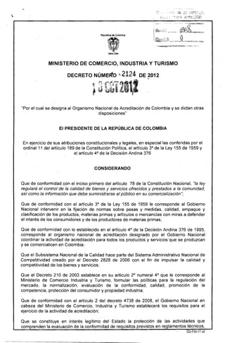 "

Repüb!ica de CoIómbí.á
MINISTERIO DE COMERCIO, INDUSTRIA Y TURISMO
DECRETO NúMeFto ..2124 DE 2012
! tr·fl'~1111··· ·
}~ ti.a Lt~;: 

"Por el cual se designa al Organismo Nacional de Acreditación de Colombia yse dictan otras
disposiciones"
El PRESIDENTE DE LA.REPÚBLlCA DE COLOMBIA
En ejercicio de sUs atribuciones constitucionales y legales, en especial las conferidas por el
ordinal 11 del artículo 189 de la Constitución Política, el artículo 3° de la Ley 155 de 1959 y
el artículo 4° de la Decisión Andina 376
CONSIDERANDO
Que de conformidad con el inciso primero del artículo 78 de la Constitución Nacional, "la ley
regulará el control de la calidad de bienes y servicios ofrecidos y prestados a la comunidad,
así como la información que debe suministrarse al público en su comercialización";
Que de conformidad con el artículo 3° de la Ley 155 de 1959 le corresponde al Gobierno
Nacional intervenir en la fijación de normas sobre pesas y medidas, calidad, empaque y
clasificación de los productos, materias primas y artículos o mercancías con miras a defender
el interés de los consumidores yde los productores de materias primas;
Que de conformidad con lo establecido en el artículo 4° de la Decisión Andina 376 de 1995,
corresponde al organismo nacional de acreditación designado por el Gobierno Nacional
coordinar la actividad de acreditación para todos los productos y servidos'que se produzcan
y se comercialicen en Colombia;' .
Que el Subsistema Nacional de la Calidad hace parte del Sistema Administrativo Nacional de
Competitividad creado por el Decreto 2828 de 2006 con el fin de impulsar la calidad y
competitividad de los bienes y servicios; .
. .
Que' el Decreto 210 de 2003 establece en su' artículo 2° numeral 4° que le corresponde al
Ministerio de Comercio Industria y Turismo, formular las políticas para la regulación del
mercado, la' normalización, evaluación de la conformidad, calidad, promoción de la
competencia, protección del consumidor y propiedad industria;
. Que de conformidad con el artículo ;2 del decreto 4738 de 2008, el Gobierno Nacional en
cabeza del Ministerio de Comercio, Industria y Turismo establecerá los requisitos para el
ejercicio de la actividad de acreditación;
Que se constituye en interés legítimo del Estado la protección de las actividades que
comprende~ la evaluación de la conformidad de requisitos previstos en reglamentos técnicos,
GD-FM-17.vO
 