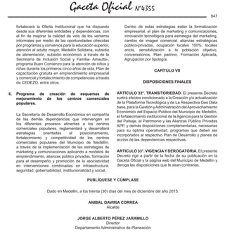 Gaceta Oficial Nº4355
847
fortalecerá la Oferta Institucional que ha dispuesto
desde sus diferentes entidades y dependencias, con
el fin de mejorar la calidad de vida de los venteros
informales por medio de las oportunidades ofrecidas
por programas y convenios para la educación superior,
atención al adulto mayor, Medellín Solidaria, subsidio
de alimentación, subsidio económico a través de la
Secretaría de Inclusión Social y Familia- Amautta-,
programa Buen Comienzo para la atención de niños y
niñas durante los primeros cinco años de vida, Plan de
capacitación gratuita en emprendimiento empresarial
y comercial y fortalecimiento de competencias a través
de CEDEZO, entre otros.
6.	 Programa de creación de esquemas de
mejoramiento de los centros comerciales
populares.
	 La Secretaría de Desarrollo Económico en compañía
de las demás dependencias que intervengan en
los diferentes procesos atinentes a los centros
comerciales populares, reglamentará y desarrollará
estrategias orientadas al posicionamiento,
fortalecimiento y competitividad de los centros
comerciales populares del Municipio de Medellín,
a través de la implementación de las estrategias de
marketing y comunicaciones aplicando a modelos de
emprendimiento, alianzas público privadas, formación
para el desempeño y promoción de la asociatividad
en intervenciones combinadas en infraestructura,
seguridad, gobernabilidad, institucionalidad y social.
	 Dentro de estas estrategias están la formalización
empresarial, el plan de marketing y comunicaciones,
innovación tecnológica para estrategia del marketing,
cambio de imagen comercial, alianzas estratégicas
público-privadas, ocupación locales 100%, locales
ancla, sensibilización a la población objetivo,
conversatorios, Plan padrino, Formación Aplicada,
Agrupación por tipología.
CAPÍTULO VII
DISPOSICIONES FINALES
ARTÍCULO 32°. TRANSITORIEDAD. El presente Decreto
surtirá efectos condicionado a la Creación y/o actualización
de la Plataforma Tecnológica y de La Respectiva Geo Data
base, para la Gestión yAdministración delAprovechamiento
Económico del Espacio Público del Municipio de Medellín,
el fortalecimiento institucional de la Agencia para la Gestión
del Paisaje, el Patrimonio y las Alianzas Público Privadas
APP, y demás disposiciones complementarias, necesarias
para su óptima operatividad, programas que deben ser
incorporados al respectivo Plan de Desarrollo y planes de
acción de las dependencias respectivas.
ARTICULO 33°. VIGENCIAY DEROGATORIA. El presente
Decreto rige a partir de la fecha de su publicación en la
Gaceta Oficial y la página web del Municipio de Medellín y
deroga las disposiciones que le sean contrarias.
PUBLÍQUESE Y CÚMPLASE
Dado en Medellín, a los treinta (30) días del mes de diciembre del año 2015.
ANIBAL GAVIRIA CORREA
Alcalde
JORGE ALBERTO PÉREZ JARAMILLO
Director
Departamento Administrativo de Planeación
 