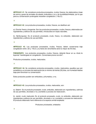 ARTICULO 41. Se consideran productos procesados, crudos, frescos, los elaborados a base
de carne y grasa de animales de abasto, embutidos o no y de durabilidad limitada, por lo que
para su conservación prolongada necesitan congelación (-18o.C).
ARTICULO 42. Los productos procesados, crudos, frescos, se clasifican así:
a). Chorizo fresco y longaniza: Son los productos procesados, crudos, frescos, elaborados con
ingredientes y aditivos de uso permitido, introducidos en tripas naturales.
b). Hamburguesa: Es el producto procesado, crudo, fresco, no embutido, elaborado con
ingredientes y aditivos de uso permitido.
ARTICULO 43. Los productos procesados, crudos, frescos, deben conservarse bajo
congelación entre -20 y -10o.C y su fecha de vencimiento será no mayor de 45 días.
PARAGRAFO. Los productos procesados, crudos, frescos, deberán llevar en su rótulo la
leyenda "manténgase en congelación. Consúmase previa cocción".
Productos procesados, crudos, madurados.
ARTICULO 44. Se consideran productos procesados, crudos, madurados, aquellos que son
sometidos a un proceso de maduración de un mínimo de treinta (30) días, con humedad relativa
baja para favorecer su conservación.
Estos productos pueden ser embutidos y ahumados, o no.
ARTICULO 45. Los productos procesados, crudos, madurados, son:
a). Salamí: Es el producto procesado, crudo, embutido, elaborado con ingredientes y aditivos
de uso permitido, ahumado o no y sometido a proceso de maduración.
b). Jamón crudo madurado: Es el producto procesado, crudo, no embutido, elaborado con
ingredientes y aditivos de uso permitido, ahumado o no y sometido a proceso de maduración.
El producto elaborado hará referencia a la especie animal empleada.
Productos procesados, enlatados
 