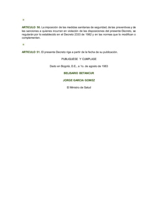 ARTICULO 50. La imposición de las medidas sanitarias de seguridad, de las preventivas y de
las sanciones a quienes incurran en violación de las disposiciones del presente Decreto, se
regularán por lo establecido en el Decreto 2333 de 1982 y en las normas que lo modifican o
complementen.
ARTICULO 51. El presente Decreto rige a partir de la fecha de su publicación.
PUBLIQUESE Y CUMPLASE
Dado en Bogotá, D.E., a 1o. de agosto de 1983
BELISARIO BETANCUR
JORGE GARCIA GOMEZ
El Ministro de Salud
 