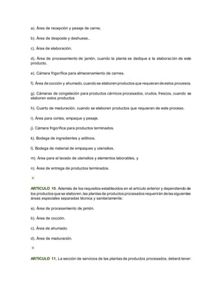 a). Área de recepción y pesaje de carne;
b). Área de desposte y deshuese..
c). Área de elaboración.
d). Área de procesamiento de jamón, cuando la planta se dedique a la elaboración de este
producto.
e). Cámara frigorífica para almacenamiento de carnes.
f). Área de cocción y ahumado, cuando se elaboren productosque requieran de estos procesos.
g). Cámaras de congelación para productos cárnicos procesados, crudos, frescos, cuando se
elaboren estos productos
h). Cuarto de maduración, cuando se elaboren productos que requieran de este proceso.
i). Área para cortes, empaque y pesaje.
j). Cámara frigorífica para productos terminados.
k). Bodega de ingredientes y aditivos.
l). Bodega de material de empaques y utensilios.
m). Área para el lavado de utensilios y elementos laborables, y
n). Área de entrega de productos terminados.
ARTICULO 10. Además de los requisitos establecidos en el artículo anterior y dependiendo de
los productosque se elaboren, las plantasde productosprocesadosrequerirán de lassiguientes
áreas especiales separadas técnica y sanitariamente:
a). Área de procesamiento de jamón.
b). Área de cocción.
c). Área de ahumado.
d). Área de maduración.
ARTICULO 11. La sección de servicios de las plantas de productos procesados, deberá tener:
 