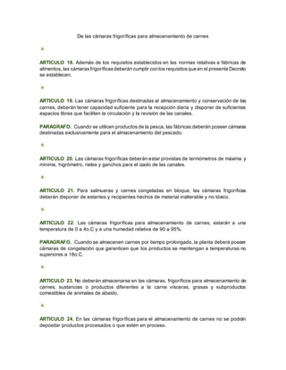 De las cámaras frigoríficas para almacenamiento de carnes
ARTICULO 18. Además de los requisitos establecidos en las normas relativas a fábricas de
alimentos, las cámarasfrigoríficasdeberán cumplir con los requisitosque en el presente Decreto
se establecen.
ARTICULO 19. Las cámaras frigoríficas destinadas al almacenamiento y conservación de las
carnes, deberán tener capacidad suficiente para la recepción diaria y disponer de suficientes
espacios libres que faciliten la circulación y la revisión de las canales.
PARAGRAFO. Cuando se utilicen productos de la pesca, las fábricas deberán poseer cámaras
destinadas exclusivamente para el almacenamiento del pescado.
ARTICULO 20. Las cámaras frigoríficas deberán estar provistas de termómetros de máxima y
mínima, higrómetro, rieles y ganchos para el izado de las canales.
ARTICULO 21. Para salmueras y carnes congeladas en bloque, las cámaras frigoríficas
deberán disponer de estantes y recipientes hechos de material inalterable y no tóxico.
ARTICULO 22. Las cámaras frigoríficas para almacenamiento de carnes, estarán a una
temperatura de 0 a 4o.C y a una humedad relativa de 90 a 95%.
PARAGRAFO. Cuando se almacenen carnes por tiempo prolongado, la planta deberá poseer
cámaras de congelación que garanticen que los productos se mantengan a temperaturas no
superiores a 18o.C.
ARTICULO 23. No deberán almacenarse en las cámaras, frigoríficos para almacenamiento de
carnes, sustancias o productos diferentes a la carne vísceras, grasas y subproductos
comestibles de animales de abasto.
ARTICULO 24. En las cámaras frigoríficas para el almacenamiento de carnes no se podrán
depositar productos procesados o que estén en proceso.
 