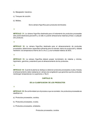 b). Masajeador mecánico.
c). Tanques de cocción.
d). Moldes.
De la cámara frigorífica para productos terminados
ARTICULO 31. La cámara frigorífica destinada para el tratamiento de productos procesados
sólo podrá destinarse para tal fin y en ella no podrán almacenarse materias primas o cualquier
otro producto.
ARTICULO 32. La cámara frigorífica destinada para el almacenamiento de productos
procesados, deberá tener capacidad suficiente para el volumen diario de producción y deberá
mantener una temperatura interna de 0 a 4o.C y una humedad relativa de 85%.
ARTICULO 33. La cámara frigorífica deberá poseer termómetro de máxima y mínima,
higrómetro, ganchos y estantería para el almacenamiento de los productos.
ARTICULO 34. Cuando la planta se dedique a elaborar productos procesados crudos, frescos,
el almacenamiento debe realizarse en cámara de congelación que garantice que los productos
mantengan temperaturas no superiores a 18o.C.
CAPITULO III.
DE LA CLASIFICACION DE LOS PRODUCTOS
ARTICULO 35. De conformidad con el proceso a que se someten, los productos procesados se
clasifican en:
a). Productos procesados, cocidos;
b). Productos procesados, crudos;
c). Productos procesados, enlatados.
Productos procesados, cocidos
 