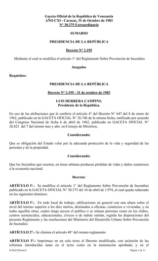 EiTheLWilson.C Página 1 de 11
Gaceta Oficial de la República de Venezuela
AÑO CXI - Caracas, 31 de Octubre de 1983
N° 30.375 Extraordinario
SUMARIO
PRESIDENCIA DE LA REPÚBLICA
Decreto N° 2.195
Mediante el cual se modifica el articulo 1° del Reglamento Sobre Prevención de Incendios
Juzgados
Requisitos:
PRESIDENCIA DE LA REPÚBLICA
Decreto N° 2.195 - 31 de octubre de 1983
LUIS HERRERA CAMPINS.
Presidente de la República.
En uso de las atribuciones que le confiere el articulo 4° del Decreto N° 647 del 8 de enero de
1962, publicado en la GACETA OFICIAL N° 26.746 de la misma fecha, ratificado por acuerdo
del Congreso Nacional de fecha 6 de abril de 1962, publicado en GACETA OFICIAL N°
26.821 del 7 del mismo mes y año. en Consejo de Ministros,
Considerando:
Que es obligación del Estado velar por la adecuada protección de la vida y seguridad de las
personas y de la propiedad.
Considerando:
Que los Incendios que ocurren, en áreas urbanas producen pérdidas de vidas y daños cuantiosos
a la economía nacional.
Decreta:
ARTÍCULO l°.- Se modifica el articulo 1° del Reglamento Sobre Prevención de Incendios
publicado en la GACETA OFICIAL N° 30.375 del 16 de abril de 1.974, el cual queda redactado
en los siguientes términos:
ARTÍCULO l°.- En todo local de trabajo, edificaciones en general con una altura sobre el
nivel del terreno superior a los diez metros, destinados a oficinas, comercios o viviendas, y en
todas aquellas otras; cuales tenga acceso el publico o se reúnan personas como en los clubes,
centros asistenciales, educacionales, cívicos ó de índole similar, regirán las disposiciones del
presente Reglamento y las resoluciones del Ministerio del Desarrollo Urbano Sobre Prevención
de Incendios
ARTÍCULO 2°.- Se elimina el articulo 48° del mismo reglamento
ARTÍCULO 3°.- Imprimase en un solo texto el Decreto modificado, con inclusión de las
reformas introducidas tanto en el texto como en la numeración aprobada; y en el
 