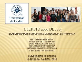 ELABORADO POR: ESTUDIANTES DE REGENCIA EN FARMACIA
LEDY YASMIN RIVERA MUÑOZ
WILMAR JHOVANI QUIÑONES RIOS
LAURA ISMENIA MACIAS REALES
JHON JAMES CASTAÑO CORDOBA
INGRID LORENA CICERIS CASTRILLON
JORGE STIVEN DIAZ FERNANDEZ
UNIVERSIDAD DE CALDAS
LA DORADA, CALDAS - 2017
DECRETO 2200 DE 2005
 