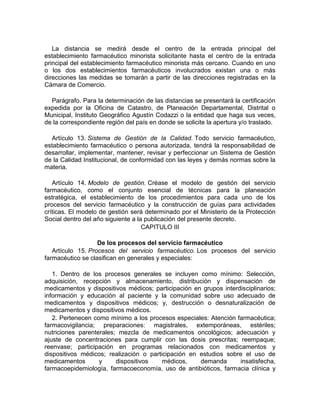 La distancia se medirá desde el centro de la entrada principal del
establecimiento farmacéutico minorista solicitante hasta el centro de la entrada
principal del establecimiento farmacéutico minorista más cercano. Cuando en uno
o los dos establecimientos farmacéuticos involucrados existan una o más
direcciones las medidas se tomarán a partir de las direcciones registradas en la
Cámara de Comercio.
Parágrafo. Para la determinación de las distancias se presentará la certificación
expedida por la Oficina de Catastro, de Planeación Departamental, Distrital o
Municipal, Instituto Geográfico Agustín Codazzi o la entidad que haga sus veces,
de la correspondiente región del país en donde se solicite la apertura y/o traslado.
Artículo 13. Sistema de Gestión de la Calidad. Todo servicio farmacéutico,
establecimiento farmacéutico o persona autorizada, tendrá la responsabilidad de
desarrollar, implementar, mantener, revisar y perfeccionar un Sistema de Gestión
de la Calidad Institucional, de conformidad con las leyes y demás normas sobre la
materia.
Artículo 14. Modelo de gestión. Créase el modelo de gestión del servicio
farmacéutico, como el conjunto esencial de técnicas para la planeación
estratégica, el establecimiento de los procedimientos para cada uno de los
procesos del servicio farmacéutico y la construcción de guías para actividades
críticas. El modelo de gestión será determinado por el Ministerio de la Protección
Social dentro del año siguiente a la publicación del presente decreto.
CAPITULO III
De los procesos del servicio farmacéutico
Artículo 15. Procesos del servicio farmacéutico. Los procesos del servicio
farmacéutico se clasifican en generales y especiales:
1. Dentro de los procesos generales se incluyen como mínimo: Selección,
adquisición, recepción y almacenamiento, distribución y dispensación de
medicamentos y dispositivos médicos; participación en grupos interdisciplinarios;
información y educación al paciente y la comunidad sobre uso adecuado de
medicamentos y dispositivos médicos; y, destrucción o desnaturalización de
medicamentos y dispositivos médicos.
2. Pertenecen como mínimo a los procesos especiales: Atención farmacéutica;
farmacovigilancia; preparaciones: magistrales, extemporáneas, estériles;
nutriciones parenterales; mezcla de medicamentos oncológicos; adecuación y
ajuste de concentraciones para cumplir con las dosis prescritas; reempaque;
reenvase; participación en programas relacionados con medicamentos y
dispositivos médicos; realización o participación en estudios sobre el uso de
medicamentos y dispositivos médicos, demanda insatisfecha,
farmacoepidemiología, farmacoeconomía, uso de antibióticos, farmacia clínica y
 