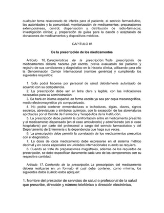 cualquier tema relacionado de interés para el paciente, el servicio farmacéutico,
las autoridades y la comunidad; monitorización de medicamentos; preparaciones
extemporáneas, control, dispensación y distribución de radio-fármacos;
investigación clínica; y, preparación de guías para la dación o aceptación de
donaciones de medicamentos y dispositivos médicos.
CAPITULO IV
De la prescripción de los medicamentos
Artículo 16. Características de la prescripción. Toda prescripción de
medicamentos deberá hacerse por escrito, previa evaluación del paciente y
registro de sus condiciones y diagnóstico en la historia clínica, utilizando para ello
la Denominación Común Internacional (nombre genérico) y cumpliendo los
siguientes requisitos:
1. Solo podrá hacerse por personal de salud debidamente autorizado de
acuerdo con su competencia.
2. La prescripción debe ser en letra clara y legible, con las indicaciones
necesarias para su administración.
3. Se hará en idioma español, en forma escrita ya sea por copia mecanográfica,
medio electromagnético y/o computarizado.
4. No podrá contener enmendaduras o tachaduras, siglas, claves, signos
secretos, abreviaturas o símbolos químicos, con la excepción de las abreviaturas
aprobadas por el Comité de Farmacia y Terapéutica de la Institución.
5. La prescripción debe permitir la confrontación entre el medicamento prescrito
y el medicamento dispensado (en el caso ambulatorio) y administrado (en el caso
hospitalario) por parte del profesional a cargo del servicio farmacéutico y del
Departamento de Enfermería o la dependencia que haga sus veces.
6. La prescripción debe permitir la correlación de los medicamentos prescritos
con el diagnóstico.
7. La dosis de cada medicamento debe expresarse en el sistema métrico
decimal y en casos especiales en unidades internacionales cuando se requiera.
8. Cuando se trate de preparaciones magistrales, además de los requisitos de
prescripción, se debe especificar claramente cada uno de los componentes con su
respectiva cantidad.
Artículo 17. Contenido de la prescripción. La prescripción del medicamento
deberá realizarse en un formato el cual debe contener, como mínimo, los
siguientes datos cuando estos apliquen:
1. Nombre del prestador de servicios de salud o profesional de la salud
que prescribe, dirección y número telefónico o dirección electrónica.
 