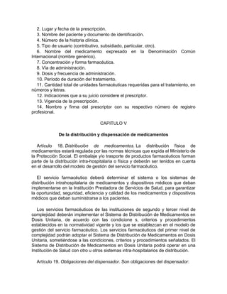 2. Lugar y fecha de la prescripción.
3. Nombre del paciente y documento de identificación.
4. Número de la historia clínica.
5. Tipo de usuario (contributivo, subsidiado, particular, otro).
6. Nombre del medicamento expresado en la Denominación Común
Internacional (nombre genérico).
7. Concentración y forma farmacéutica.
8. Vía de administración.
9. Dosis y frecuencia de administración.
10. Período de duración del tratamiento.
11. Cantidad total de unidades farmacéuticas requeridas para el tratamiento, en
números y letras.
12. Indicaciones que a su juicio considere el prescriptor.
13. Vigencia de la prescripción.
14. Nombre y firma del prescriptor con su respectivo número de registro
profesional.
CAPITULO V
De la distribución y dispensación de medicamentos
Artículo 18. Distribución de medicamentos. La distribución física de
medicamentos estará regulada por las normas técnicas que expida el Ministerio de
la Protección Social. El embalaje y/o trasporte de productos farmacéuticos forman
parte de la distribución intra-hospitalaria o física y deberán ser tenidos en cuenta
en el desarrollo del modelo de gestión del servicio farmacéutico.
El servicio farmacéutico deberá determinar el sistema o los sistemas de
distribución intrahospitalaria de medicamentos y dispositivos médicos que deban
implementarse en la Institución Prestadora de Servicios de Salud, para garantizar
la oportunidad, seguridad, eficiencia y calidad de los medicamentos y dispositivos
médicos que deban suministrarse a los pacientes.
Los servicios farmacéuticos de las instituciones de segundo y tercer nivel de
complejidad deberán implementar el Sistema de Distribución de Medicamentos en
Dosis Unitaria, de acuerdo con las condicione s, criterios y procedimientos
establecidos en la normatividad vigente y los que se establezcan en el modelo de
gestión del servicio farmacéutico. Los servicios farmacéuticos del primer nivel de
complejidad podrán adoptar el Sistema de Distribución de Medicamentos en Dosis
Unitaria, sometiéndose a las condiciones, criterios y procedimientos señalados. El
Sistema de Distribución de Medicamentos en Dosis Unitaria podrá operar en una
Institución de Salud con otro u otros sistemas intra-hospitalarios de distribución.
Artículo 19. Obligaciones del dispensador. Son obligaciones del dispensador:
 