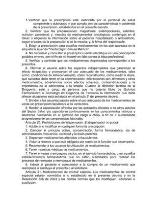 1. Verificar que la prescripción esté elaborada por el personal de salud
competente y autorizado y que cumpla con las características y contenido
de la prescripción, establecidos en el presente decreto.
2. Verificar que las preparaciones: magistrales, extemporáneas, estériles;
nutrición parenteral; y, mezclas de medicamentos oncológicos, contengan en el
rótulo o etiquetas la información sobre el paciente hospitalizado o ambulatorio,
según el caso; de la preparación o de la mezcla; y, la firma del responsable.
3. Exigir la prescripción para aquellos medicamentos en los que aparezca en la
etiqueta la leyenda "Venta Bajo Fórmula Médica".
4. No dispensar y consultar al prescriptor cuando identifique en una prescripción
posibles errores, con el fin de no incurrir en falta contra la ética profesional.
5. Verificar y controlar que los medicamentos dispensados correspondan a los
prescritos.
6. Informar al usuario sobre los aspectos indispensables que garanticen el
efecto terapéutico y promuevan el uso adecuado de los medicamentos, tales
como: condiciones de almacenamiento, cómo reconstituirlos, cómo medir la dosis,
qué cuidados debe tener en la administración, interacciones con alimentos y otros
medicamentos, advertencias sobre efectos adversos, contraindicaciones y la
importancia de la adherencia a la terapia. Cuando la dirección técnica de la
Droguería, esté a cargo de persona que no ostente título de Químico
Farmacéutico o Tecnólogo en Regencia de Farmacia la información que debe
ofrecer al paciente está señalada en el artículo 3º del presente decreto.
7. Brindar a los usuarios pautas sobre el uso adecuado de los medicamentos de
venta sin prescripción facultativa o de venta libre.
8. Recibir la capacitación ofrecida por las entidades oficiales o de otros actores
del Sector Salud y/o capacitarse continuamente en los conocimientos teóricos y
destrezas necesarias en el ejercicio del cargo u oficio, a fin de ir aumentando
progresivamente las competencias laborales.
Artículo 20. Prohibiciones del dispensador. El dispensador no podrá:
1. Adulterar o modificar en cualquier forma la prescripción.
2. Cambiar el principio activo, concentración, forma farmacéutica, vía de
administración, frecuencia, cantidad y la dosis prescrita.
3. Dispensar medicamentos alterados o fraudulentos.
4. Violar la reserva a que está obligado por razón de la función que desempeña.
5. Recomendar a los usuarios la utilización de medicamentos.
6. Tener muestras médicas de medicamentos.
7. Tener envases y empaques vacíos, en el servicio farmacéutico, o en aquellos
establecimientos farmacéuticos que no estén autorizados para realizar los
procesos de reenvase o reempaque de medicamentos.
8. Inducir al paciente o consumidor a la compra de un medicamento que
reemplace o sustituya al prescrito o al solicitado.
Artículo 21. Medicamentos de control especial. Los medicamentos de control
especial estarán sometidos a lo establecido en el presente decreto y en la
Resolución 826 de 2003 y las demás normas que los modifiquen, adicionen o
sustituyan.
 