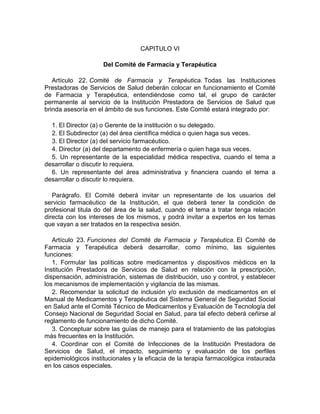CAPITULO VI
Del Comité de Farmacia y Terapéutica
Artículo 22. Comité de Farmacia y Terapéutica. Todas las Instituciones
Prestadoras de Servicios de Salud deberán colocar en funcionamiento el Comité
de Farmacia y Terapéutica, entendiéndose como tal, el grupo de carácter
permanente al servicio de la Institución Prestadora de Servicios de Salud que
brinda asesoría en el ámbito de sus funciones. Este Comité estará integrado por:
1. El Director (a) o Gerente de la institución o su delegado.
2. El Subdirector (a) del área científica médica o quien haga sus veces.
3. El Director (a) del servicio farmacéutico.
4. Director (a) del departamento de enfermería o quien haga sus veces.
5. Un representante de la especialidad médica respectiva, cuando el tema a
desarrollar o discutir lo requiera.
6. Un representante del área administrativa y financiera cuando el tema a
desarrollar o discutir lo requiera.
Parágrafo. El Comité deberá invitar un representante de los usuarios del
servicio farmacéutico de la Institución, el que deberá tener la condición de
profesional titula do del área de la salud, cuando el tema a tratar tenga relación
directa con los intereses de los mismos, y podrá invitar a expertos en los temas
que vayan a ser tratados en la respectiva sesión.
Artículo 23. Funciones del Comité de Farmacia y Terapéutica. El Comité de
Farmacia y Terapéutica deberá desarrollar, como mínimo, las siguientes
funciones:
1. Formular las políticas sobre medicamentos y dispositivos médicos en la
Institución Prestadora de Servicios de Salud en relación con la prescripción,
dispensación, administración, sistemas de distribución, uso y control, y establecer
los mecanismos de implementación y vigilancia de las mismas.
2. Recomendar la solicitud de inclusión y/o exclusión de medicamentos en el
Manual de Medicamentos y Terapéutica del Sistema General de Seguridad Social
en Salud ante el Comité Técnico de Medicamentos y Evaluación de Tecnología del
Consejo Nacional de Seguridad Social en Salud, para tal efecto deberá ceñirse al
reglamento de funcionamiento de dicho Comité.
3. Conceptuar sobre las guías de manejo para el tratamiento de las patologías
más frecuentes en la Institución.
4. Coordinar con el Comité de Infecciones de la Institución Prestadora de
Servicios de Salud, el impacto, seguimiento y evaluación de los perfiles
epidemiológicos institucionales y la eficacia de la terapia farmacológica instaurada
en los casos especiales.
 