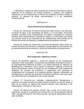 5. Recolectar y analizar los datos enviados por el servicio farmacéutico sobre la
sospecha de la existencia de eventos adversos o cualquier otro problema
relacionado con los medicamentos e informar los resultados al médico tratante, al
paciente, al personal de salud, administradoras y a las autoridades
correspondientes.
CAPITULO VII
De la información de medicamentos
Artículo 24. Información. El servicio farmacéutico debe ofrecer a los pacientes,
al equipo de salud, a las autoridades del Sector y a la comunidad, información
oportuna, completa, veraz, independiente, de calidad y sustentada en evidencia
científica sobre medicamentos y dispositivos médicos. La información que solicite
una persona sobre el uso adecuado de los medicamentos será ofrecida por el
Director del servicio farmacéutico o establecimiento farmacéutico minorista.
Artículo 25. Fuentes de información. El servicio farmacéutico debe contar con
fuentes científicas de información y establecer canales ágiles de comunicación con
los demás servicios de la institución y centros de información de medicamentos.
CAPITULO VIII
De la inspección, vigilancia y control
Artículo 26. Inspección vigilancia y control. Sin perjuicio de las competencias
atribuidas a otras autoridades, corresponde a las entidades territoriales de salud, a
la Superintendencia Nacional de Salud, y al Instituto Nacional de Vigilancia de
Medicamentos y Alimentos, Invima, ejercer la inspección, vigilancia y control del
servicio farmacéutico, dentro del campo de sus competencias. Estas instituciones
adoptarán las acciones de prevención y seguimiento para garantizar el
cumplimiento de lo dispuesto en el presente decreto. Además, adelantarán las
investigaciones y aplicarán las sanciones o medidas correctivas a que haya lugar,
de conformidad con lo establecido en las normas vigentes.
Artículo 27. Transitorio. Las entidades, establecimientos farmacéuticos y
personas a los cuales se aplica el presente decreto contarán con seis (6) meses, a
partir de la entrada en vigencia del presente decreto, para adecuarse a las
disposiciones contenidas en esta norma.
Artículo 28. Vigencia. El presente decreto rige a partir de la fecha de su
publicación, deroga en lo pertinente los artículos 55, 63 y 92 del Decreto 1950 de
1964 y deroga el artículo 91 del mismo decreto y las demás disposiciones que le
sean contrarias.
 