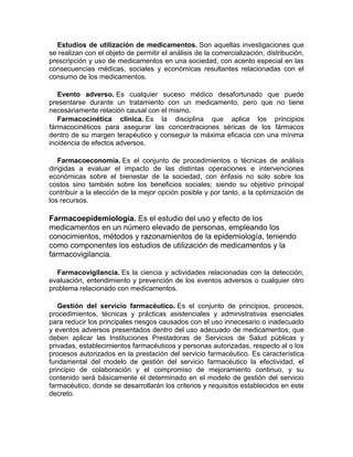 Estudios de utilización de medicamentos. Son aquellas investigaciones que
se realizan con el objeto de permitir el análisis de la comercialización, distribución,
prescripción y uso de medicamentos en una sociedad, con acento especial en las
consecuencias médicas, sociales y económicas resultantes relacionadas con el
consumo de los medicamentos.
Evento adverso. Es cualquier suceso médico desafortunado que puede
presentarse durante un tratamiento con un medicamento, pero que no tiene
necesariamente relación causal con el mismo.
Farmacocinética clínica. Es la disciplina que aplica los principios
fármacocinéticos para asegurar las concentraciones séricas de los fármacos
dentro de su margen terapéutico y conseguir la máxima eficacia con una mínima
incidencia de efectos adversos.
Farmacoeconomía. Es el conjunto de procedimientos o técnicas de análisis
dirigidas a evaluar el impacto de las distintas operaciones e intervenciones
económicas sobre el bienestar de la sociedad, con énfasis no solo sobre los
costos sino también sobre los beneficios sociales; siendo su objetivo principal
contribuir a la elección de la mejor opción posible y por tanto, a la optimización de
los recursos.
Farmacoepidemiología. Es el estudio del uso y efecto de los
medicamentos en un número elevado de personas, empleando los
conocimientos, métodos y razonamientos de la epidemiología, teniendo
como componentes los estudios de utilización de medicamentos y la
farmacovigilancia.
Farmacovigilancia. Es la ciencia y actividades relacionadas con la detección,
evaluación, entendimiento y prevención de los eventos adversos o cualquier otro
problema relacionado con medicamentos.
Gestión del servicio farmacéutico. Es el conjunto de principios, procesos,
procedimientos, técnicas y prácticas asistenciales y administrativas esenciales
para reducir los principales riesgos causados con el uso innecesario o inadecuado
y eventos adversos presentados dentro del uso adecuado de medicamentos, que
deben aplicar las Instituciones Prestadoras de Servicios de Salud públicas y
privadas, establecimientos farmacéuticos y personas autorizadas, respecto al o los
procesos autorizados en la prestación del servicio farmacéutico. Es característica
fundamental del modelo de gestión del servicio farmacéutico la efectividad, el
principio de colaboración y el compromiso de mejoramiento continuo, y su
contenido será básicamente el determinado en el modelo de gestión del servicio
farmacéutico, donde se desarrollarán los criterios y requisitos establecidos en este
decreto.
 