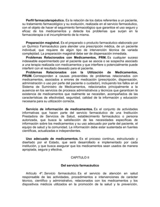 Perfil farmacoterapéutico. Es la relación de los datos referentes a un paciente,
su tratamiento farmacológico y su evolución, realizada en el servicio farmacéutico,
con el objeto de hacer el seguimiento farmacológico que garantice el uso seguro y
eficaz de los medicamentos y detecte los problemas que surjan en la
farmacoterapia o el incumplimiento de la misma.
Preparación magistral. Es el preparado o producto farmacéutico elaborado por
un Químico Farmacéutico para atender una prescripción médica, de un paciente
individual, que requiere de algún tipo de intervención técnica de variada
complejidad. La preparación magistral debe ser de dispensación inmediata.
Problemas Relacionados con Medicamentos, PRM. Es cualquier suceso
indeseable experimentado por el paciente que se asocia o se sospecha asociado
a una terapia realizada con medicamentos y que interfiere o potencialmente puede
interferir con el resultado deseado para el paciente.
Problemas Relacionados con la Utilización de Medicamentos,
PRUM. Corresponden a causas prevenibles de problemas relacionados con
medicamentos, asociados a errores de medicación (prescripción, dispensación,
administración o uso por parte del paciente o cuidador), incluyendo los fallos en el
Sistema de Suministro de Medicamentos, relacionados principalmente a la
ausencia en los servicios de procesos administrativos y técnicos que garanticen la
existencia de medicamentos que realmente se necesiten, acompañados de las
características de efectividad, seguridad, calidad de la información y educación
necesaria para su utilización correcta.
Servicio de información de medicamentos. Es el conjunto de actividades
informativas que hacen parte del servicio farmacéutico de una Institución
Prestadora de Servicios de Salud, establecimiento farmacéutico o persona
autorizada, que busca la satisfacción de las necesidades específicas de
información sobre los medicamentos y su uso adecuado por parte del paciente, el
equipo de salud y la comunidad. La información debe estar sustentada en fuentes
científicas, actualizadas e independientes.
Uso adecuado de medicamentos. Es el proceso continuo, estructurado y
diseñado por el Estado, que será desarrollado e implementado por cada
institución, y que busca asegurar que los medicamentos sean usados de manera
apropiada, segura y efectiva.
CAPITULO II
Del servicio farmacéutico
Artículo 4º. Servicio farmacéutico. Es el servicio de atención en salud
responsable de las actividades, procedimientos e intervenciones de carácter
técnico, científico y administrativo, relacionados con los medicamentos y los
dispositivos médicos utilizados en la promoción de la salud y la prevención,
 