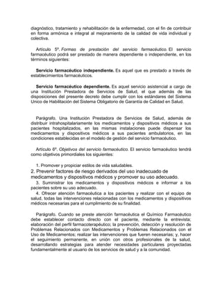 diagnóstico, tratamiento y rehabilitación de la enfermedad, con el fin de contribuir
en forma armónica e integral al mejoramiento de la calidad de vida individual y
colectiva.
Artículo 5º. Formas de prestación del servicio farmacéutico. El servicio
farmacéutico podrá ser prestado de manera dependiente o independiente, en los
términos siguientes:
Servicio farmacéutico independiente. Es aquel que es prestado a través de
establecimientos farmacéuticos.
Servicio farmacéutico dependiente. Es aquel servicio asistencial a cargo de
una Institución Prestadora de Servicios de Salud, el que además de las
disposiciones del presente decreto debe cumplir con los estándares del Sistema
Unico de Habilitación del Sistema Obligatorio de Garantía de Calidad en Salud.
Parágrafo. Una Institución Prestadora de Servicios de Salud, además de
distribuir intrahospitalariamente los medicamentos y dispositivos médicos a sus
pacientes hospitalizados, en las mismas instalaciones puede dispensar los
medicamentos y dispositivos médicos a sus pacientes ambulatorios, en las
condiciones establecidas en el modelo de gestión del servicio farmacéutico.
Artículo 6º. Objetivos del servicio farmacéutico. El servicio farmacéutico tendrá
como objetivos primordiales los siguientes:
1. Promover y propiciar estilos de vida saludables.
2. Prevenir factores de riesgo derivados del uso inadecuado de
medicamentos y dispositivos médicos y promover su uso adecuado.
3. Suministrar los medicamentos y dispositivos médicos e informar a los
pacientes sobre su uso adecuado.
4. Ofrecer atención farmacéutica a los pacientes y realizar con el equipo de
salud, todas las intervenciones relacionadas con los medicamentos y dispositivos
médicos necesarias para el cumplimiento de su finalidad.
Parágrafo. Cuando se preste atención farmacéutica el Químico Farmacéutico
debe establecer contacto directo con el paciente, mediante la entrevista;
elaboración del perfil farmacoterapéutico; la prevención, detección y resolución de
Problemas Relacionados con Medicamentos y Problemas Relacionados con el
Uso de Medicamentos; realizar las intervenciones que fueren necesarias; y, hacer
el seguimiento permanente, en unión con otros profesionales de la salud,
desarrollando estrategias para atender necesidades particulares proyectadas
fundamentalmente al usuario de los servicios de salud y a la comunidad.
 