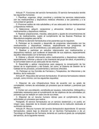 Artículo 7º. Funciones del servicio farmacéutico. El servicio farmacéutico tendrá
las siguientes funciones:
1. Planificar, organizar, dirigir, coordinar y controlar los servicios relacionados
con los medicamentos y dispositivos médicos ofrecidos a los pacientes y a la
comunidad en general.
2. Promover estilos de vida saludables y el uso adecuado de los medicamentos
y dispositivos médicos.
3. Seleccionar, adquirir, recepcionar y almacenar, distribuir y dispensar
medicamentos y dispositivos médicos.
4. Realizar preparaciones, mezclas, adecuación y ajuste de concentraciones de
dosis de medicamentos, sujeto al cumplimiento de las Buenas Prácticas de
Manufactura exigidas para tal fin.
5. Ofrecer la atención farmacéutica a los pacientes que la requieran.
6. Participar en la creación y desarrollo de programas relacionados con los
medicamentos y dispositivos médicos, especialmente los programas de
farmacovigilancia, uso de antibióticos y uso adecuado de medicamentos.
7. Realizar o participar en estudios relacionados con medicamentos y
dispositivos médicos, que conlleven el desarrollo de sus objetivos, especialmente
aquellos relacionados con la farmacia clínica.
8. Obtener y difundir información sobre medicamentos y dispositivos médicos,
especialmente, informar y educar a los miembros del grupo de salud, el paciente y
la comunidad sobre el uso adecuado de los mismos.
9. Desarrollar y aplicar mecanismos para asegurar la conservación de los
bienes de la organización y del Estado, así como, el Sistema de Gestión de la
Calidad de los procesos, procedimientos y servicios ofrecidos.
10. Participar en los Comités de Farmacia y Terapéutica, de Infecciones y de
Bioética, de la institución.
Artículo 8º. Requisitos del servicio farmacéutico. El servicio farmacéutico deberá
cumplir, como mínimo, con los siguientes requisitos:
1. Disponer de una infraestructura física de acuerdo con su grado de
complejidad, número de actividades y/o procesos que se realicen y personas que
laboren.
2. Contar con una dotación, constituida por equipos, instrumentos, bibliografía y
materiales necesarios para el cumplimiento de los objetivos de las actividades y/o
procesos que se realizan en cada una de sus áreas.
3. Disponer de un recurso humano idóneo para el cumplimiento de las
actividades y/o procesos que realice.
Parágrafo. El servicio farmacéutico es un servicio asistencial y no podrá, en
ningún caso, depender de la división administrativa de la institución dedicada al
suministro de bienes.
Artículo 9º. Recurso humano del servicio farmacéutico dependiente. El servicio
farmacéutico, estará bajo la dirección de un Químico Farmacéutico o de un
Tecnólogo en Regencia de Farmacia, teniendo en cuenta el grado de complejidad
del servicio, de la siguiente manera:
 